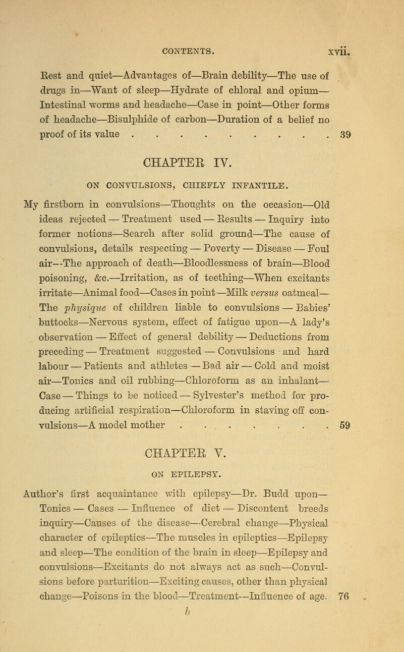 Best and quiet—Advantages of—Brain debility—The use of drugs in—Want of sleep—Hydrate of chloral and opium— Intestinal worms and headache—Case in point—Other forms of headache—Bisulphide of carbon—Duration of a belief no proof of its value 39 CHAPTER IV. ON CONVULSIONS, CHIEFLY INFANTILE. My firstborn in convulsions—Thoughts on the occasion—Old ideas rejected — Treatment' used — Besults — Inquiry into former notions—Search after solid ground—The cause of convulsions, details respecting — Poverty — Disease — Foul air—The approach of death—Bloodlessness of brain—Blood poisoning, &c.—Irritation, as of teething—When excitants irritate—Animal food—Cases in point—Milk versus oatmeal— The physique of children liable to convulsions — Babies' buttocks—Nervous system, effect of fatigue upon—A lady's observation — Effect of general debility — Deductions from preceding — Treatment suggested — Convulsions and hard labour — Patients and athletes — Bad air — Cold and moist air—Tonics and oil rubbing—Chloroform as an inhalant—^ Case — Things to be noticed—Sylvester's method for pro- ducing artificial respiration—Chloroform in staving off con- vulsions—A model mother . . 59 CHAPTER V. ON EPILEPSY. Author's first acquaintance with epilepsy—Dr. Budd upon— Tonics — Cases — Influence of diet — Discontent breeds inquiry—Causes of the disease—Cerebral change—Physical character of epileptics—The muscles in epileptics—Epilepsy and sleep—The condition of the brain in sleep—Epilepsy and convulsions—Excitants do not always act as such—Convul- sions before parturition—Exciting causes, other than physical change—Poisons in the blood—Treatment—Influence of age. 76 b