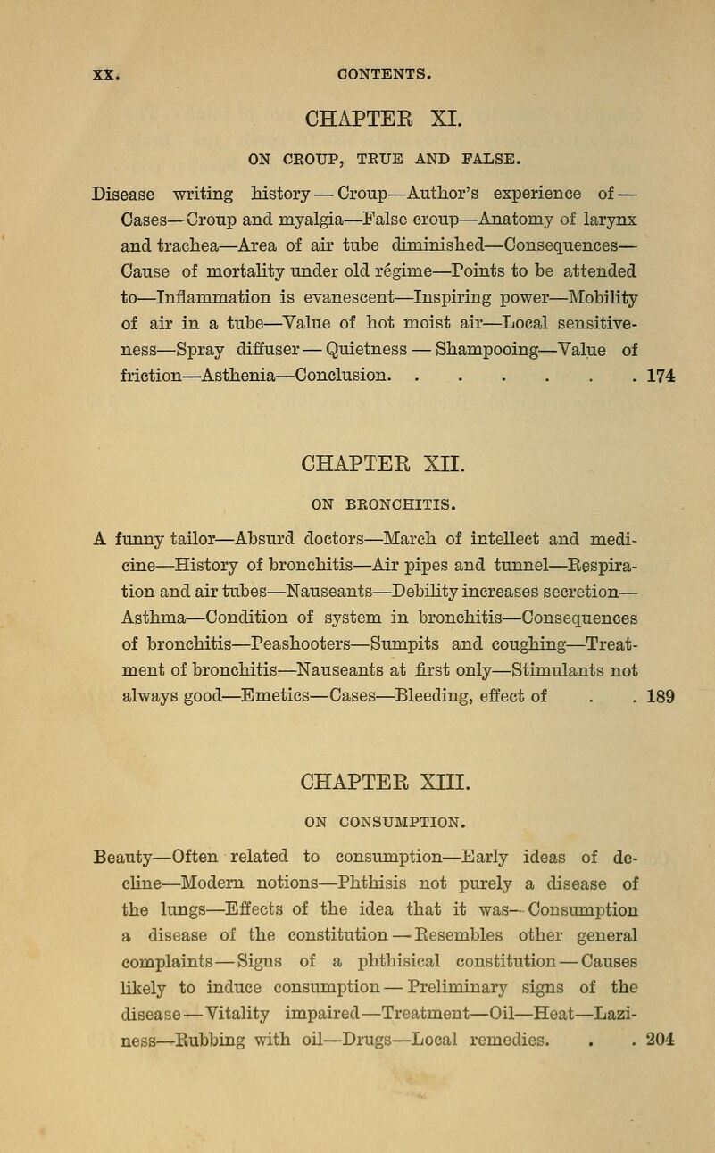 CHAPTER XI. ON CROUP, TRUE AND FALSE. Disease writing history — Croup—Author's experience of — Cases—Croup and myalgia—False croup—Anatomy of larynx and trachea—Area of air tube diminished—Consequences— Cause of mortality under old regime—Points to be attended to—Inflammation is evanescent—Inspiring power—Mobility of air in a tube—Value of hot moist air—Local sensitive- ness—Spray diffuser — Quietness — Shampooing—Value of friction—Asthenia—Conclusion 174 CHAPTER XII. ON BRONCHITIS. A funny tailor—Absurd doctors—March of intellect and medi- cine—History of bronchitis—Air pipes and tunnel—Bespira- tion and air tubes—Nauseants—Debility increases secretion— Asthma—Condition of system in bronchitis—Consequences of bronchitis—Peashooters—Sumpits and coughing—Treat- ment of bronchitis—Nauseants at first only—Stimulants not always good—Emetics—Cases—Bleeding, effect of . . 189 CHAPTER XIII. ON CONSUMPTION. Beauty—Often related to consumption—Early ideas of de- cline—Modern notions—Phthisis not purely a disease of the lungs—Effects of the idea that it was— Consumption a disease of the constitution — Besembles other general complaints—Signs of a phthisical constitution — Causes likely to induce consumption — Preliminary signs of the disease—Vitality impaired—Treatment—Oil—Heat—Lazi- ness—Kubbing with oil—Drugs—Local remedies. . . 204