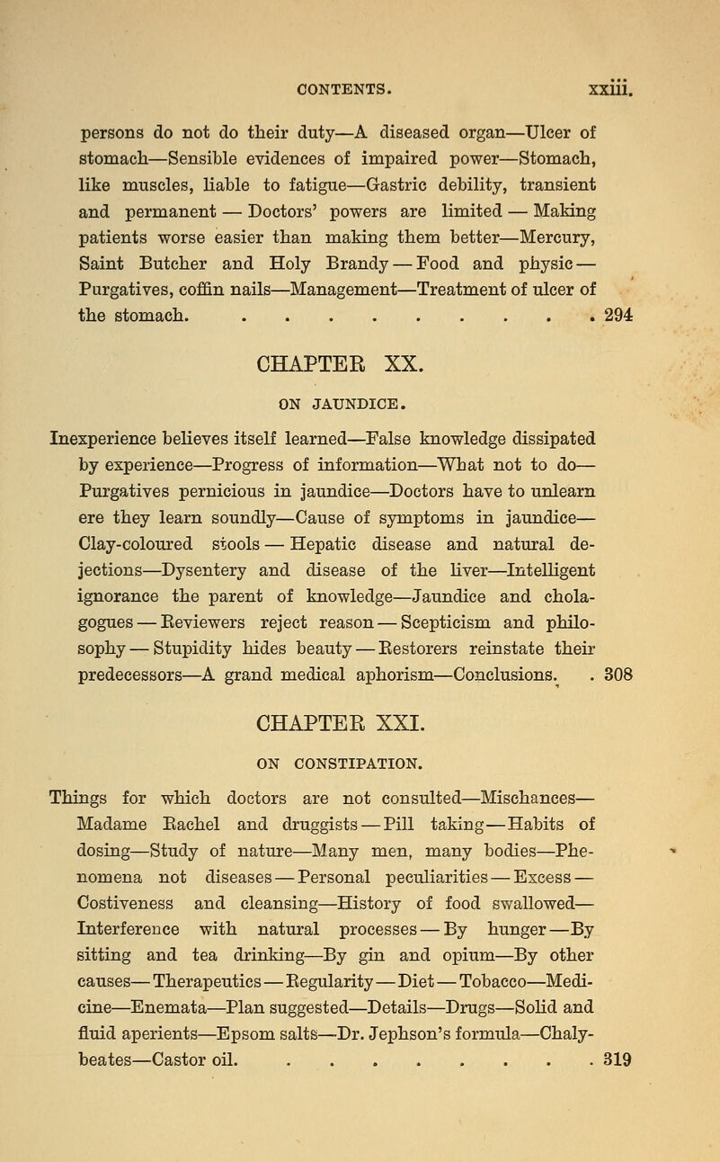 persons do not do their duty—A diseased organ—Ulcer of stomach—Sensible evidences of impaired power—Stomach, like muscles, liable to fatigue—Gastric debility, transient and permanent — Doctors' powers are limited — Making patients worse easier than making them better—Mercury, Saint Butcher and Holy Brandy — Food and physic — Purgatives, coffin nails—Management—Treatment of ulcer of the stomach. 294 CHAPTER XX. ON JAUNDICE. Inexperience believes itself learned—False knowledge dissipated by experience—Progress of information—What not to do— Purgatives pernicious in jaundice—Doctors have to unlearn ere they learn soundly—Cause of symptoms in jaundice— Clay-coloured stools — Hepatic disease and natural de- jections—Dysentery and disease of the liver—Intelligent ignorance the parent of knowledge—Jaundice and chola- gogues — Beviewers reject reason — Scepticism and philo- sophy— Stupidity hides beauty — Bestorers reinstate their predecessors—A grand medical aphorism—Conclusions.^ . 308 CHAPTER XXI. ON CONSTIPATION. Things for which doctors are not consulted—Mischances— Madame Bachel and druggists — Pill taking—Habits of dosing—Study of nature—Many men, many bodies—Phe- nomena not diseases—Personal peculiarities—Excess — Costiveness and cleansing—History of food swallowed— Interference with natural processes — By hunger—By sitting and tea drinking—By gin and opium—By other causes— Therapeutics—Begularity—Diet—Tobacco—Medi- cine—Enemata—Plan suggested—Details—Drugs—Solid and fluid aperients—Epsom salts—Dr. Jephson's formula—Chaly- beates—Castor oil. 319