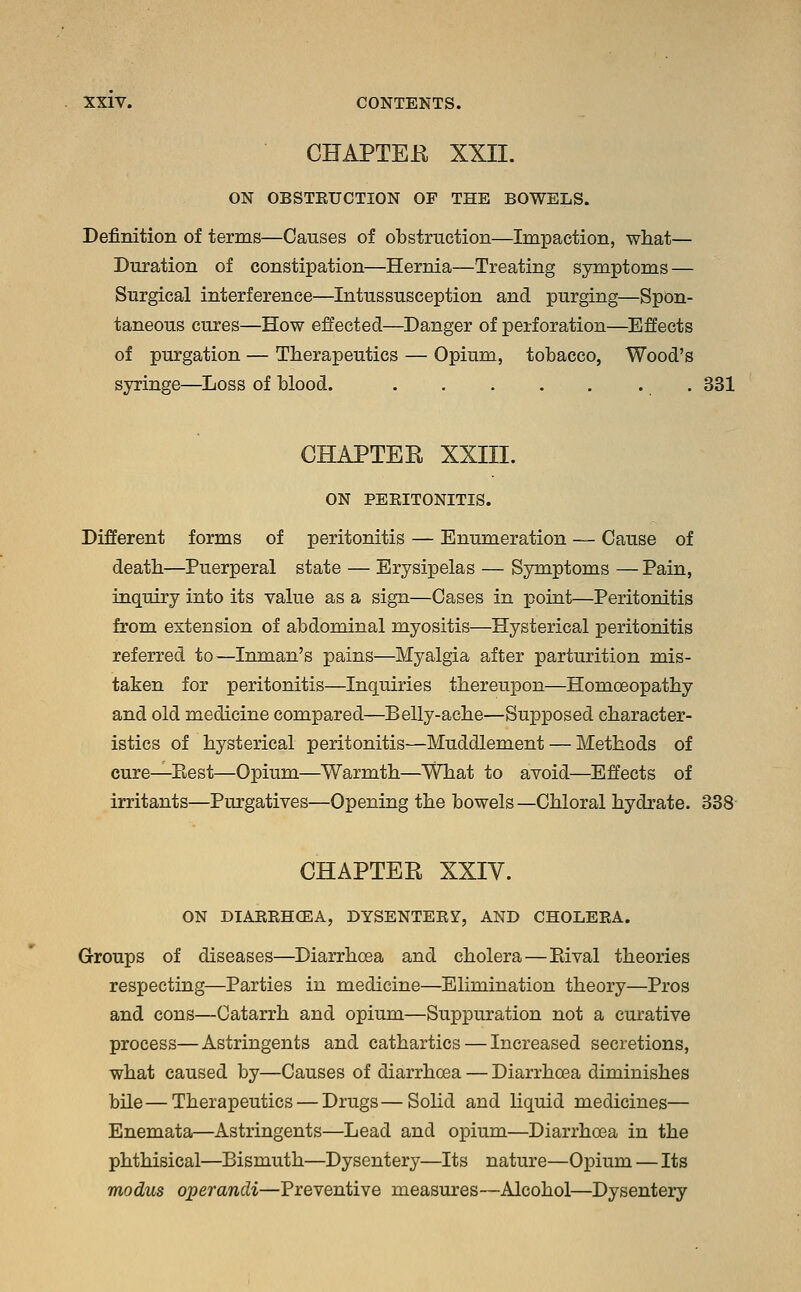 CHAPTER XXII. ON OBSTEUCTION OF THE BOWELS. Definition of terms—Causes of obstruction—Impaction, what— Duration of constipation—Hernia—Treating symptoms — Surgical interference—Intussusception and purging—Spon- taneous cures—How effected—Danger of perforation—Effects of purgation — Therapeutics — Opium, tobacco, Wood's syringe—Loss of blood. 331 CHAPTER XXIII. ON PERITONITIS. Different forms of peritonitis — Enumeration — Cause of death—Puerperal state — Erysipelas — Symptoms — Pain, inquiry into its value as a sign—Cases in point—Peritonitis from extension of abdominal myositis—Hysterical peritonitis referred to—Inman's pains—Myalgia after parturition mis- taken for peritonitis—Inquiries thereupon—Homoeopathy and old medicine compared—Belly-ache—Supposed character- istics of hysterical peritonitis—Muddlement — Methods of cure—Best—Opium—Warmth—What to avoid—Effects of irritants—Purgatives—Opening the bowels—Chloral hydrate. 338 CHAPTER XXIV. ON DIARRHCEA, DYSENTERY, AND CHOLERA. Groups of diseases—Diarrhoea and cholera—Bival theories respecting—Parties in medicine—Elimination theory—Pros and cons—Catarrh and opium—Suppuration not a curative process—Astringents and cathartics — Increased secretions, what caused by—Causes of diarrhoea — Diarrhoea diminishes bile—Therapeutics — Drugs—Solid and liquid medicines— Enemata—Astringents—Lead and opium—Diarrhoea in the phthisical—Bismuth—Dysentery—Its nature—Opium — Its modus operandi—Preventive measures—Alcohol—Dysentery