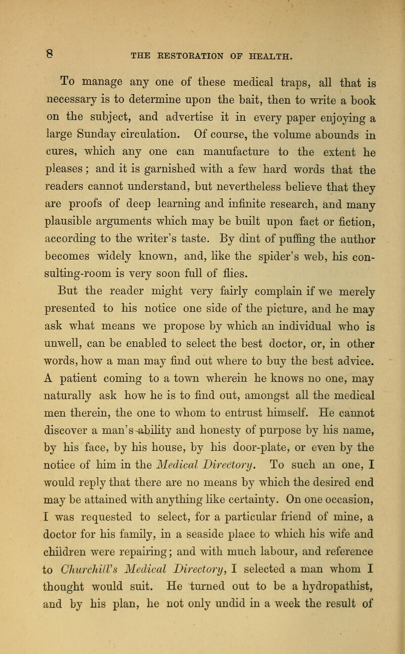 To manage any one of these medical traps, all that is necessary is to determine upon the bait, then to write a book on the subject, and advertise it in every paper enjoying a large Sunday circulation. Of course, the volume abounds in cures, which any one can manufacture to the extent he pleases; and it is garnished with a few hard words that the readers cannot understand, but nevertheless believe that they are proofs of deep learning and infinite research, and many plausible arguments which may be built upon fact or fiction, according to the writer's taste. By dint of puffing the author becomes widely known, and, like the spider's web, his con- sulting-room is very soon full of flies. But the reader might very fairly complain if we merely presented to his notice one side of the picture, and he may ask what means we propose by which an individual who is unwell, can be enabled to select the best doctor, or, in other words, how a man may find out where to buy the best advice. A patient coming to a town wherein he knows no one, may naturally ask how he is to find out, amongst all the medical men therein, the one to whom to entrust himself. He cannot discover a man's-ability and honesty of purpose by his name, by his face, by his house, by his door-plate, or even by the notice of him in the Medical Directory. To such an one, I would reply that there are no means by which the desired end may be attained with anything like certainty. On one occasion, I was requested to select, for a particular friend of mine, a doctor for his family, in a seaside place to which his wife and children were repairing; and with much labour, and reference to Churchill's Medical Directory, I selected a man whom I thought would suit. He turned out to be a hydropathist, and by his plan, he not only undid in a week the result of