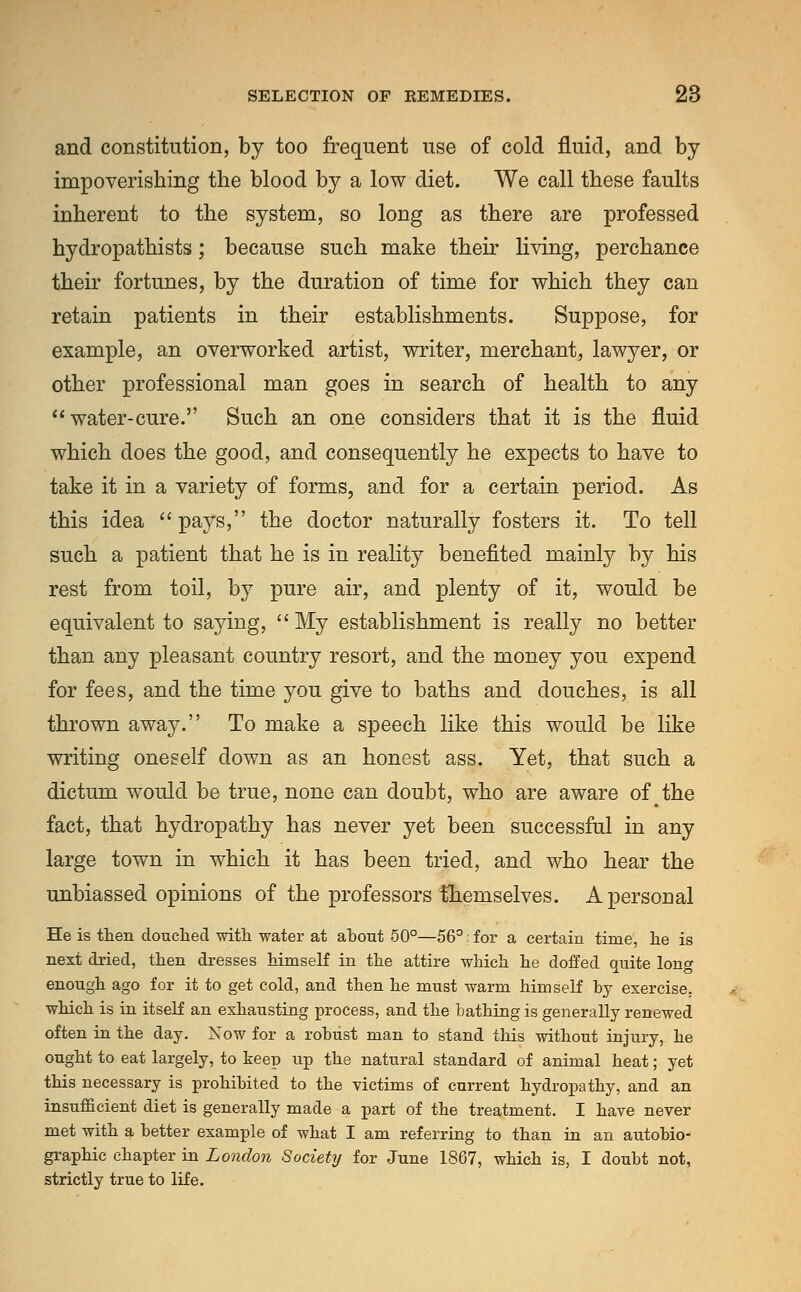 and constitution, by too frequent use of cold fluid, and by impoverishing the blood by a low diet. We call these faults inherent to the system, so long as there are professed hydropathists; because such make their living, perchance their fortunes, by the duration of time for which they can retain patients in their establishments. Suppose, for example, an overworked artist, writer, merchant, lawyer, or other professional man goes in search of health to any water-cure. Such an one considers that it is the fluid which does the good, and consequently he expects to have to take it in a variety of forms, and for a certain period. As this idea pays, the doctor naturally fosters it. To tell such a patient that he is in reality benefited mainly by his rest from toil, by pure air, and plenty of it, would be equivalent to saying,  My establishment is really no better than any pleasant country resort, and the money you expend for fees, and the time you give to baths and douches, is all thrown away. To make a speech like this would be like writing oneself down as an honest ass. Yet, that such a dictum would be true, none can doubt, who are aware of the fact, that hydropathy has never yet been successful in any large town in which it has been tried, and who hear the unbiassed opinions of the professors themselves. A personal He is then douched with water at about 50°—56° i for a certain time, he is next dried, then dresses himself in the attire which he doffed quite long enough ago for it to get cold, and then he must warm himself by exercise, which is in itself an exhausting process, and the bathing is generally renewed often in the day. Now for a robust man to stand this without injury, he ought to eat largely, to keep up the natural standard of animal heat; yet this necessary is prohibited to the victims of current hydropathy, and an insufficient diet is generally made a part of the treatment. I have never met with a better example of what I am referring to than in an autobio- graphic chapter in London Society for June 1867, which is, I doubt not, strictly true to life.