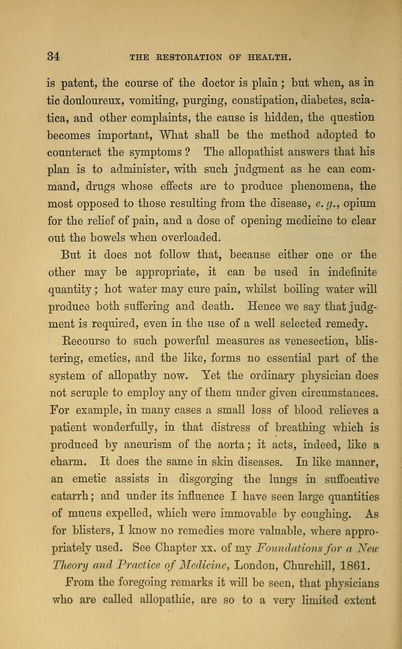 is patent, the course of the doctor is plain; but when, as in tic douloureux, vomiting, purging, constipation, diabetes, scia- tica, and other complaints, the cause is hidden, the question becomes important, What shall be the method adopted to counteract the symptoms ? The allopathist answers that his plan is to administer, with such judgment as he can com- mand, drugs whose effects are to produce phenomena, the most opposed to those resulting from the disease, e.g., opium for the relief of pain, and a dose of opening medicine to clear out the bowels when overloaded. But it does not follow that, because either one or the other may be appropriate, it can be used in indefinite quantity; hot water may cure pain, whilst boiling water will produce both suffering and death. Hence we say that judg- ment is required, even in the use of a well selected remedy. Recourse to such powerful measures as venesection, blis- tering, emetics, and the like, forms no essential part of the system of allopathy now. Yet the ordinary physician does not scruple to employ any of them under given circumstances. For example, in many cases a small loss of blood relieves a patient wonderfully, in that distress of breathing which is produced by aneurism of the aorta; it acts, indeed, like a charm. It does the same in skin diseases. In like manner, an emetic assists in disgorging the lungs in suffocative catarrh; and under its influence I have seen large quantities of mucus expelled, which were immovable by coughing. As for blisters, I know no remedies more valuable, where appro- priately used. See Chapter xx. of my Foundations for a Next- Theory and Practice of Medicine, London, Churchill, 1861. From the foregoing remarks it will be seen, that physicians who are called allopathic, are so to a very limited extent