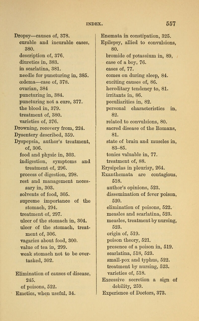 Dropsy—causes of, 378. curable and incurable cases, 380. description of, 376. diuretics in, 383. in scarlatina, 381. needle for puncturing in, 385. oedema—case of, 378. ovarian, 384 puncturing in, 384. puncturing not a cure, 377. the blood in, 379. treatment of, 380. varieties of, 376. Drowning, recovery from, 224. Dysentery described, 359. Dyspepsia, author's treatment, of, 306. food and physic in, 303. indigestion, symptoms and treatment of, 296. process of digestion, 298. rest and management neces- sary in, 303. solvents of food, 305. supreme importance of the stomach, 294. treatment of, 297. ulcer of the stomach in, 304. ulcer of the stomach, treat- ment of, 306. vagaries about food, 300. value of tea in, 299. weak stomach not to be over- tasked, 302, Elimination of causes of disease, 245. of poisons, 522. Emetics, when useful, 34. Enemata in constipation, 325. Epilepsy, allied to convulsions, 80. bromide of potassium in, 89, case of a boy, 76. cases of, 77. comes on during sleep, 84. exciting causes of, 86. hereditary tendency to, 81. irritants in, 86. peculiarities in, 82. personal characteristics in, 82. related to convulsions, 80. sacred disease of the Eomans, 81. state of brain and muscles in, 83-85. tonics valuable in, 77. treatment of, 88. Erysipelas in pleurisy, 264. Exanthemata are contagious, 518. author's opinions, 523. dissemination of fever poison, 520. elimination of poisons, 522. measles and scarlatina, 523. measles, treatment by nursing, 523. origin of, 519. poison theory, 521. presence of a poison in, 519. scarlatina, 518, 523. small-pox and typhus, 522. treatment by nursing, 523. varieties of, 518. Excessive secretion a sign of debility, 259. Experience of Doctors, 373.