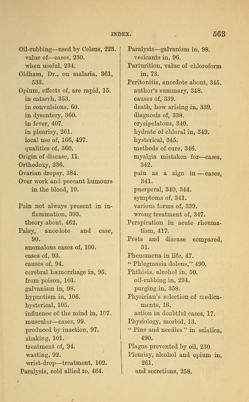 Oil-rubbing—used by Celsus, 223. value of—cases, 230. when useful, 234. Oldham, Dr., on malaria, 361, 533. Opium, effects of, are rapid, 15. in catarrh, 353. in convulsions, 60. in dysentery, 360. in fever, 407. in pleurisy, 261. local use of, 166, 497. qualities of, 360. Origin of disease, 11. Orthodoxy, 236. Ovarian dropsy, 384. Over work and peccant humours in the blood, 10. Pain not always present in in- flammation, 393. theory about, 462. Palsy, anecdote and case, 90. anomalous cases of, 100. cases of, 93. causes of, 94. cerebral haemorrhage in, 95. from poison, 101. galvanism in, 98. hypnotism in, 106. hysterical, 105. influence of the mind in, 107. muscular—cases, 99. produced by inaction, 97. shaking, 101. treatment of, 94. wasting, 92. wrist-drop—treatment, 102. Paralysis, cold allied to, 464. Paralysis—galvanism in, 98. vesicants in, 96. Parturition, value of chloroform in, 73. Peritonitis, anecdote about, 345. author's summary, 348. causes of, 339. death, how arising in, 339. diagnosis of, 338. erysipelatous, 340. hydrate Of chloral in, 349. hysterical, 345. methods of cure, 346. myalgia mistaken for—cases, 342. pain as a sign in — cases, 341. puerperal, 340, 344. symptoms of, 341. various forms of, 339. wrong treatment of, 347. Perspiration in acute rheuma- tism, 417. Pests and disease compared, 31. Phenomena in life, 47.  Phlegmasia dolens, 490. Phthisis, alcohol in, 50. oil-rubbing in, 234. purging in, 358. Physician's selection of medica- ments, 16. action in doubtful cases, 17. Physiology, morbid, 13.  Pins and needles  in sciatica, 490. Plague prevented by oil, 230, Pleurisy, alcohol and opium in, 261. and secretions, 258.