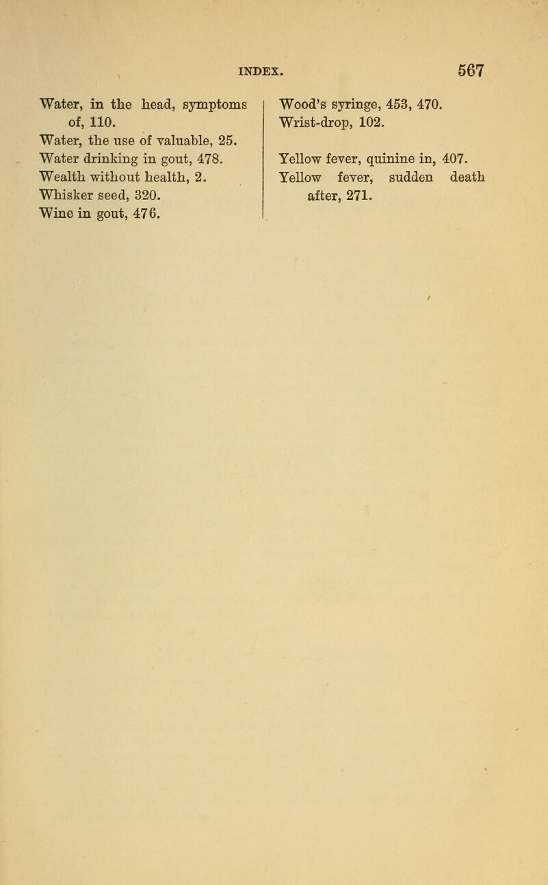 Water, in the head, symptoms of, 110. Water, the use of valuable, 25. Water drinking in gout, 478. Wealth without health, 2. Whisker seed, 320. Wine in gout, 476. Wood's syringe, 453, 470. Wrist-drop, 102. Yellow fever, quinine in, 407. Yellow fever, sudden death after, 271.