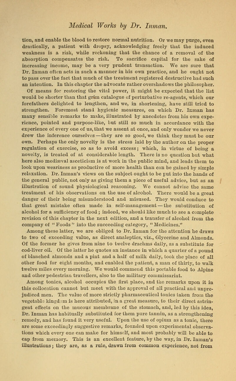 tion, and enable the blood to restore normal nutrition. Or we may purge, even drastically, a patient with dropsy, acknowledging freely that the induced weakness is a risk, while reckoning that the chance of a removal of the absorption compensates the risk. To sacrifice capital for the sake of increasing income, may be a very prudent transaction. We are sure that Dr. Inman often acts in such a manner in his own practice, and he ought not to pass over the fact that much of the treatment registered destructive had such an intention. In this chapter the advocate rather overshadows the philosopher. Of means for restoring the vital power, it might be expected that the list would be shorter than that grim catalogue of perturbative re-agents, which our forefathers delighted to lengthen, and we, in shortening, have still tried to strengthen. Foremost stand hygienic measures, on which Dr. Inman has many sensible remarks to make, illustrated by anecdotes from his own expe- rience, pointed and purpose-like, but still so much in accordance with the experience of every one of us, that we assent at once, and only wonder we never drew the inference ourselves—they are so good, we think they must be our own. Perhaps the only novelty is the stress laid by the author on the proper regulation of exercise, so as to avoid excess; which, in virtue of being a novelty, is treated of at considerable length. There is no question but what here also mediaeval asceticism is at work in the public mind, and leads them to look upon weariness as productive of more health than can be gained by simple relaxation. Dr. Inman's views on the subject ought to be put into the hands of the general public, not only as giving them a piece of useful advice, but as an illustration of sound physiological reasoning. We cannot advise the same treatment of his observations on the use of alcohol. There would be a great danger of their being misunderstood and misused. They would conduce to that great mistake often made in self-management — the substitution of alcohol for a sufficiency of food ; indeed, we should like much to see a complete revision of this chapter in the next edition, and a transfer of alcohol from the company of  Foods  into the succeeding category,  Medicines. Among these latter, we are obliged to Dr. Inman for the attention he draws to two of exceeding value, as direct analeptics, viz., Glycerine and Almonds. Of the former he gives from nine to twelve drachms daily, as a substitute for cod-liver oil. Of the latter he quotes an instance in which a quarter of a pound of blanched almonds and a pint and a half of milk daily, took the place of all other food for eight months, and enabled the patient, a man of thirty, to walk twelve miles every morning. We would commend this portable food to Alpine and other pedestrian travellers, also to the military commissariat. Among tonics, alcohol occupies the first place, and the remarks upon it in this collocation cannot but meet with the approval of all practical and unpre- judiced men. The value of more strictly pharmaceutical tonics taken from the vegetable kingdom is here attributed, in a great measure, to their direct astrin- gent effects on the mucous membrane of the stomach, and, led by this idea, Dr. Inman has habitually substituted for them pure tannin, as a strengthening remedy, and has found it very useful. Upon the use of opium as a tonic, there are some exceedingly suggestive remarks, founded upon experimental observa- tions which every one can make for himself, and most probably will be able to cap from memory. This is an excellent feature, by the way, in Dr. Inman's illustrations; they are, as a rule, drawn from common experience, not from