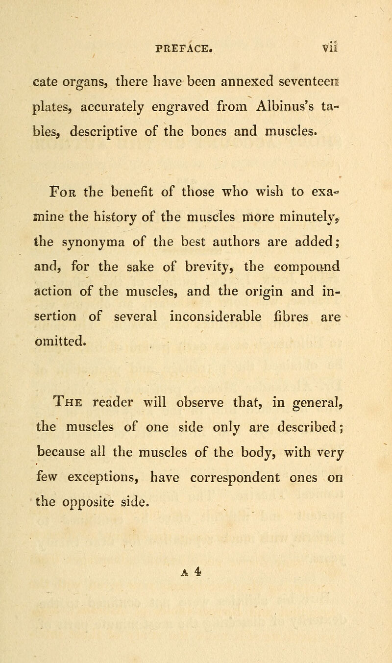 cate organs, there have been annexed seventeen plates, accurately engraved from Aibinus's ta- bles, descriptive of the bones and muscles. For the benefit of those who wish to exa- mine the history of the muscles more minutely, the synonyma of the best authors are added; and^ for the sake of brevity, the compound action of the muscles, and the origin and in- sertion of several inconsiderable fibres are omitted. The reader will observe that, in general, the muscles of one side only are described i because all the muscles of the body, with very few exceptions, have correspondent ones on the opposite side.