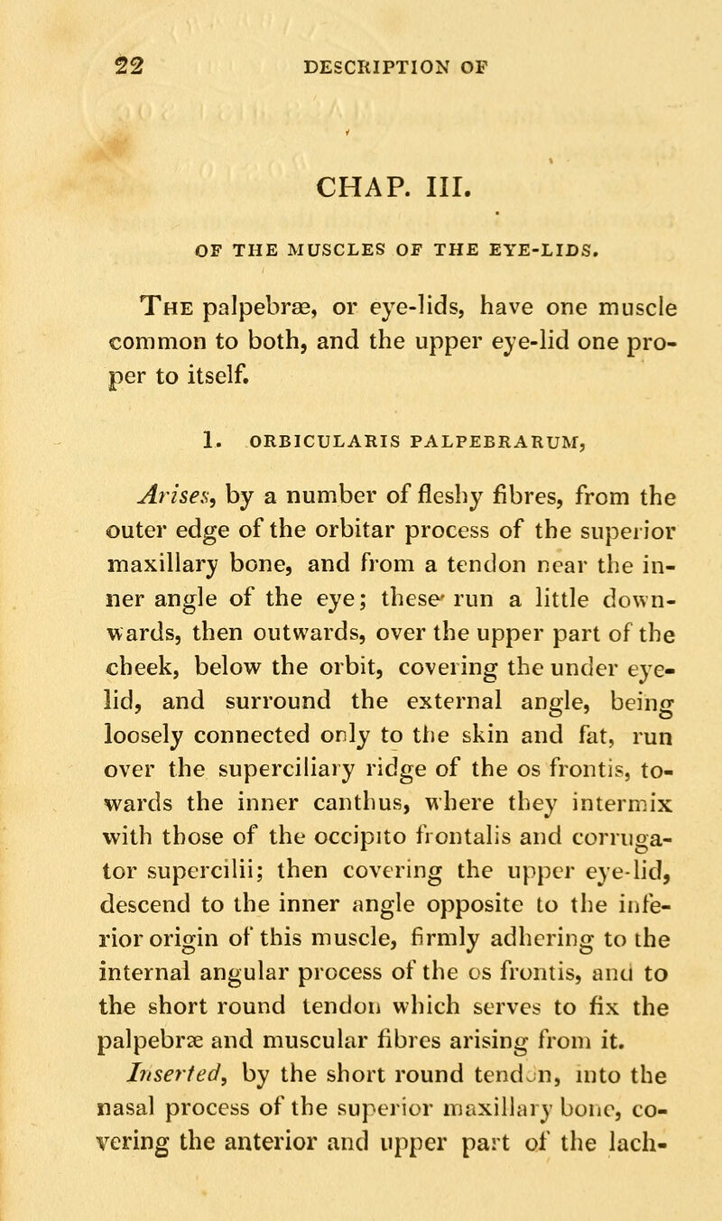 CHAP. III. OF THE MUSCLES OF THE EYE-LIDS. The palpebrse, or eye-lids, have one muscle common to both, and the upper eye-lid one pro- per to itself. 1. ORBICULARIS PALPEBRARUM, Arise.s, by a number of fleshy fibres, from the outer edge of the orbitar process of the superior maxillary bone, and from a tendon near the in- ner angle of the eye; these' run a little down- v^ards, then outwards, over the upper part of the cheek, below the orbit, covering the under eye- lid, and surround the external angle, being loosely connected only to the skin and fat, run over the superciliary ridge of the os frontis, to- wards the inner canthus, where they intermix with those of the occipito frontalis and corruga- tor supercilii; then covering the upper eye-lid, descend to the inner angle opposite to the infe- rior origin of this muscle, firmly adhering to the internal angular process of the os frontis, ana to the short round tendon which serves to fix the palpebrse and muscular fibres arising from it. Inserted, by the short round tendon, into the nasal process of the superior maxillary bone, co- vering the anterior and upper part of the lach-