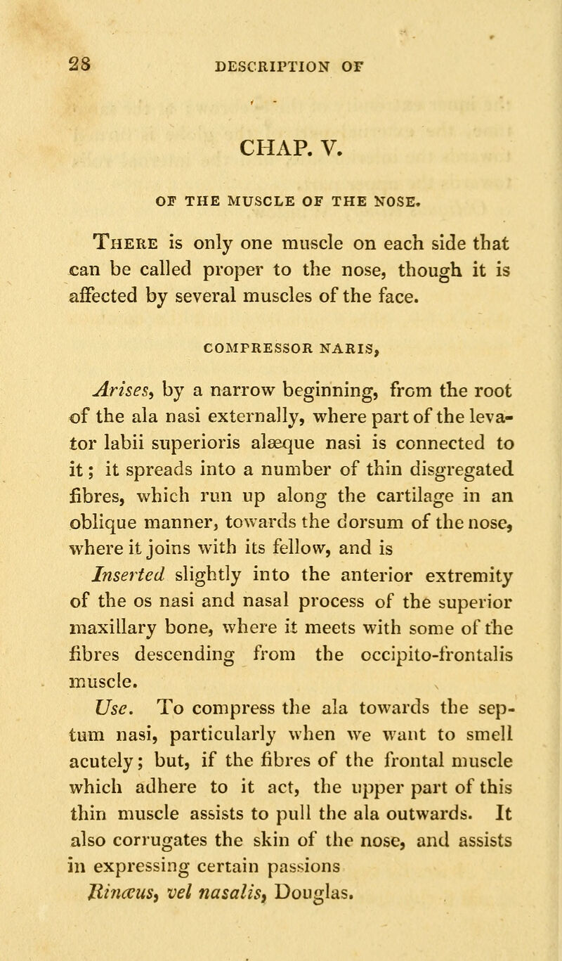 CHAR V. OF THE MUSCLE OF THE NOSE. There is only one muscle on each side that can be called proper to the nose, though it is affected by several muscles of the face. COMPRESSOR NARIS, Arises, by a narrow beginning, from the root of the ala nasi externally, where part of the leva- tor labii superioris alseque nasi is connected to it; it spreads into a number of thin disgregated fibres, which run up along the cartilage in an oblique manner, towards the dorsum of the nose, where it joins with its fellow, and is Inserted slightly into the anterior extremity of the OS nasi and nasal process of the superior maxillary bone, where it meets with some of the fibres descending from the occipito-frontalis muscle. Use. To compress the ala towards the sep- tum nasi, particularly when we want to smell acutely; but, if the fibres of the frontal muscle which adhere to it act, the upper part of this thin muscle assists to pull the ala outwards. It also corrugates the skin of the nose, and assists in expressing certain passions UinceuSi vel nasalis, Douglas.