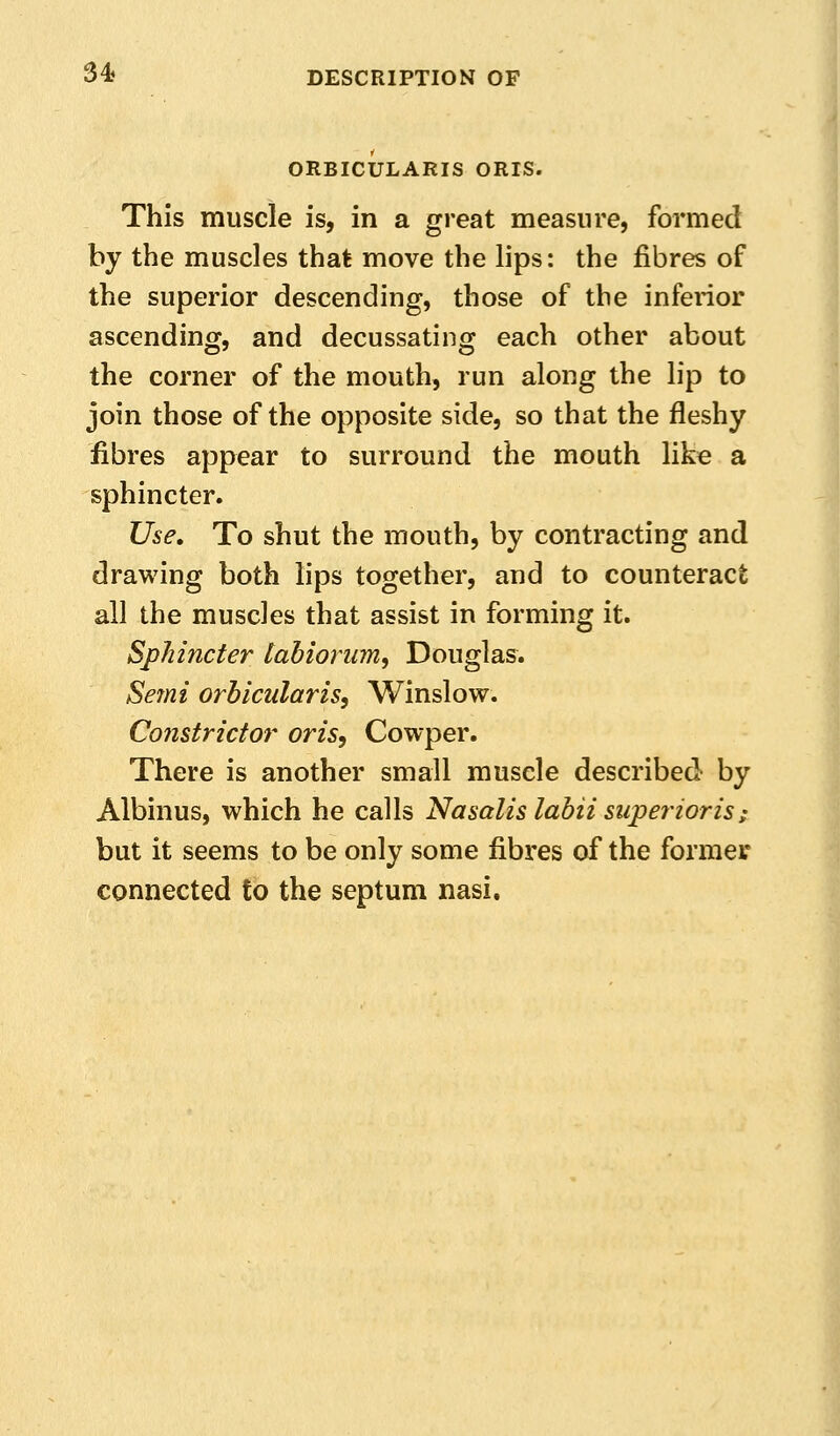 ORBICULARIS ORIS. This muscle is, in a great measure, formed by the muscles that move the lips: the fibres of the superior descending, those of the inferior ascending, and decussating each other about the corner of the mouth, run along the lip to join those of the opposite side, so that the fleshy fibres appear to surround the mouth like a sphincter. Use, To shut the mouth, by contracting and drawing both lips together, and to counteract all the muscles that assist in forming it. Sphincter tabioriim, Douglas. Se7ni orbicularis, Winslow. Constrictor oris, Cowper. There is another small muscle described by Albinus, which he calls Nasalis labii superioris; but it seems to be only some fibres of the former connected to the septum nasi.