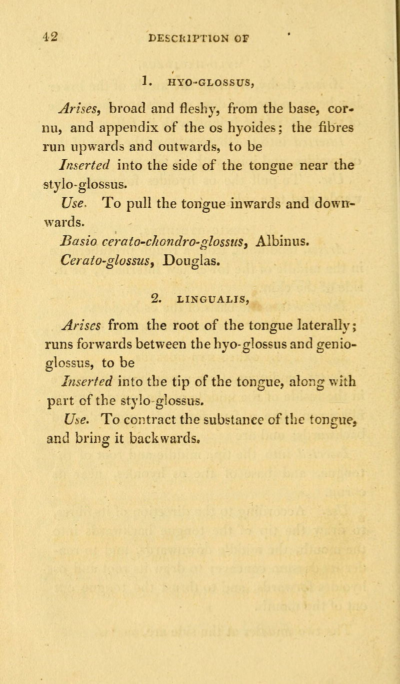 1. HYO-GLOSSUS, Arises, broad and fleshy, from the base, cor- nii, and appendix of the os hyoides; the fibres run upwards and outwards, to be Inserted into the side of the tongue near the stylo-glossus. Use. To pull the tongue inwards and down- wards. Basio ceratO'chondrO'glossuSy Albinus. CeraiO'glossus, Douglas. 2. LINGUALIS, Arises from the root of the tongue laterally; runs forwards between the hyo-glossus and genio- glossus, to be Inserted into the tip of the tongue, along with part of the stylo glossus. Use. To contract the substance of the tongue, and bring it backwards.
