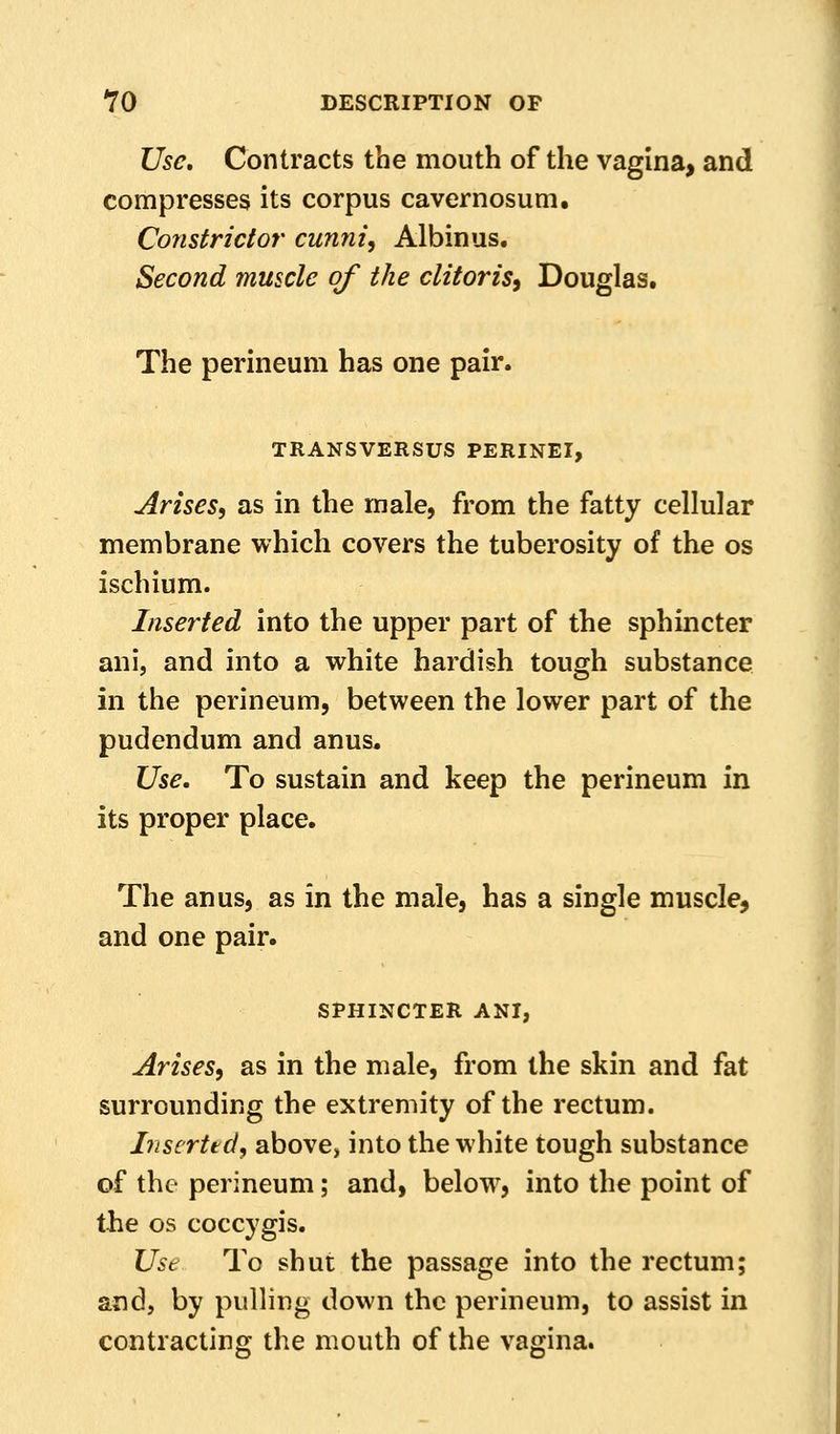 Use, Contracts the mouth of the vagina, and compresses its corpus cavernosum. Constrictor cunni, Albinus. Second muscle of the clitoris^ Douglas. The perineum has one pair. TRANSVERSUS PERINEI, Arises, as in the male, from the fatty cellular membrane which covers the tuberosity of the os ischium. Inserted into the upper part of the sphincter ani, and into a white hardish tough substance in the perineum, between the lower part of the pudendum and anus. Use, To sustain and keep the perineum in its proper place. The anus, as in the male, has a single muscle, and one pair. SPHINCTER ANI, Arises, as in the male, from the skin and fat surrounding the extremity of the rectum. Inscrttd, above, into the white tough substance of the perineum; and, below, into the point of the OS coccygis. Ust To shut the passage into the rectum; and, by pulling down the perineum, to assist in contracting the mouth of the vagina.