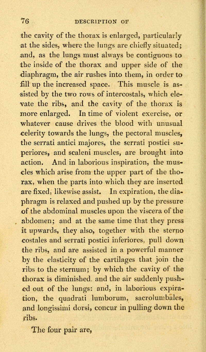 the cavity of the thoi;ax is enlarged, particularly at the sides, where the lungs are chiefly situated; and, as the lungs must always be contiguous to the inside of the thorax and upper side of the diaphragm, the air rushes into them, in order to fill up the increased space. This muscle is as- sisted by the two rows of intercostals, which ele- vate the ribs, and the cavity of the thorax is more enlarged. In time of violent exercise, or whatever cause drives the blood with unusual celerity towards the lungs, the pectoral muscles, the serrati antici majores, the serrati postici su- periores, and scaleni muscles, are brought into action. And in laborious inspiration, the mus- cles which arise from the upper part of the tho- rax, when the parts into which they are inserted are fixed, likewise assist. In expiration, the dia- phragm is relaxed and pushed up by the pressure of the abdominal muscles upon the viscera of the abdomen; and at the same time that they press it upwards, they also, together with the sterno costales and serrati postici inferiores, pull down the ribs, and are assisted in a powerful manner by the elasticity of the cartilages that join the ribs to the sternum; by which the cavity of the thorax is diminished, and the air suddenly push- ed out of the lungs: and, in laborious expira- tion, the quadrati lumborum, sacrolumbales, and longissimi dorsi, concur in pulling down the ribs. The four pair are,