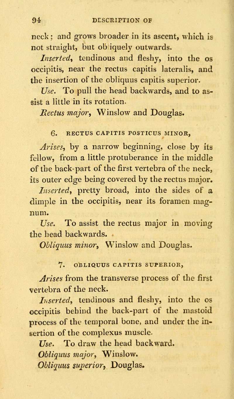 neck; and grows broader in its ascent, which is not straight, but ob iquely outwards. Inserted^ tendinous and fleshy, into the os occipitis, near the rectus capitis lateralis, and the insertion of the obliquus capitis superior. Use. To pull the head backwards, and to as- sist a little in its rotation. Bectus major^ Winslow and Douglas. 6. RECTUS CAPITIS POSTICUS MINOR, Arises^ by a narrow beginning, close by its fellow, from a little protuberance in the middle of the back-part of the first vertebra of the neck, its outer edge being covered by the rectus major. Inserted, pretty broad, into the sides of a dimple in the occipitis, near its foramen mag- num. Use. To assist the rectus major in moving the head backwards. Obliquus minory Winslow and Douglas. 7. OBLIQUUS CAPITIS SUPERIOR, Arises from the transverse process of the first vertebra of the neck. Inserted^ tendinous and fleshy, into the os occipitis behind the back-part of the mastoid process of the temporal bone, and under the in- sertion of the complexus muscle. Use. To draw the head backward. Obliquus 7najor, Winslow. Obliquus su;perior^ Douglas,