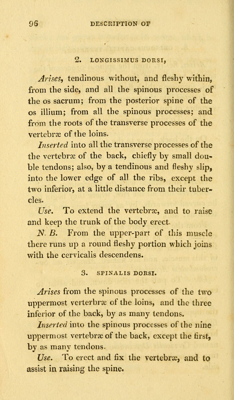 LONGISSIMUS DORSr, Arises, tendinous without, and fleshy within, from the side, and all the spinous pi'ocesses of the OS sacrum; from the posterior spine of the OS illium; from all the spinous processes; and from the roots of the transverse processes of the vertebrse of the loins. Liserted into all the transverse processes of the the vertebrae of the back, chiefly by small dou- ble tendons; also, by a tendinous and fleshy slip, into the lower edge of all the ribs, except the two inferior, at a little distance from their tuber- cles. Use* To extend the vertebrae, and to raise and keep the trunk of the body erect. iV. B. From the upper-part of this muscle there runs up a round fleshy portion which joins with the cervicalis descendens. 3. SPINALIS DORSI. Arises from the spinous processes of the two uppermost verterbrse of the loins, and the three inferior of the back, by as many tendons. Inserted into the spinous processes of the nine uppermost vertebrse of the back, except the first, by as many tendons. Use, To erect and fix the vertebrje, and to assist in raising the spine.