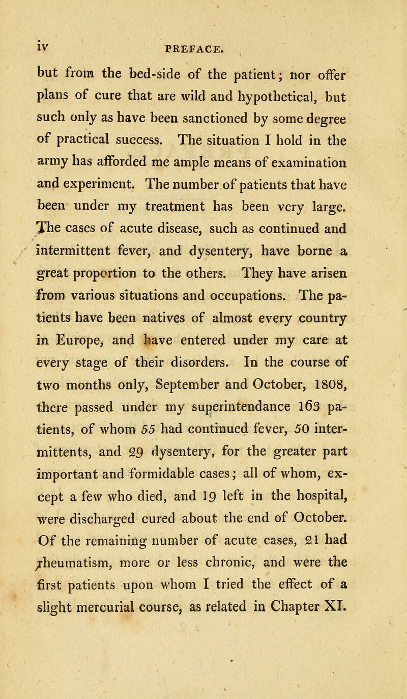 but from the bed-side of the patient; nor offer plans of cure that are wild and hypothetical, but such only as have been sanctioned by some degree of practical success. The situation I hold in the army has afforded me ample means of examination anfi experiment. The number of patients that have been under my treatment has been very large. The cases of acute disease, such as continued and intermittent fever, and dysentery, have borne a great proportion to the others. They have arisen from various situations and occupations. The pa- tients have been natives of almost every country in Europe, and have entered under my care at every stage of their disorders. In the course of two months only, September and October, 1808, there passed under my superintendance l63 pa- tients, of whom 55 had continued fever, 50 inter- mitten ts, and 29 dysentery, for the greater part important and formidable cases; all of whom, ex- cept a few who died, and 19 left in the hospital, were discharged cured about the end of October. Of the remaining number of acute cases, 21 had rheumatism, more or less chronic, and were the first patients upon whom I tried the effect of a slight mercurial course, as related in Chapter XL