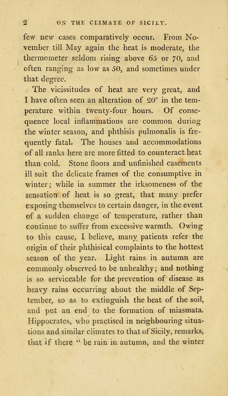 few new cases comparatively occur. From No- vember till May again the heat is moderate, the thermometer seldom rising above 65 or 70, and often ranging as low as 50, and sometimes under that degree. The vicissitudes of heat are very great, and I have often seen an alteration of 20° in the tem- perature within twenty-four hours. Of conse- quence local inflammations are common during the winter season, and phthisis pulmonalis is fre- quently fataU The houses and accommodations of all ranks here are more fitted to counteract heat than cold. Stone floors and unfinished casements ill suit the delicate frames of the consumptive in winter; while in summer the irksomeness of the sensation of heat is so great, that many prefer exposing themselves to certain danger, in the event of a sudden change of temperature, rather than continue to suffer from excessive warmth. Owing to this cause, I believe, many patients refer the origin of their phthisical complaints to the hottest season of the year. Light rains in autumn are commonly observed to be unhealthy; and nothing is so. serviceable for the prevention of disease as heavy rains occurring about the middle of Sep- tember, so as to extinguish the heat of the soil, and put an end to the formation of miasmata. Hippocrates, who practised in neighbouring situa- tions and similar climates to that of Sicily, remarks, that if there  be rain in autumn, and the winter