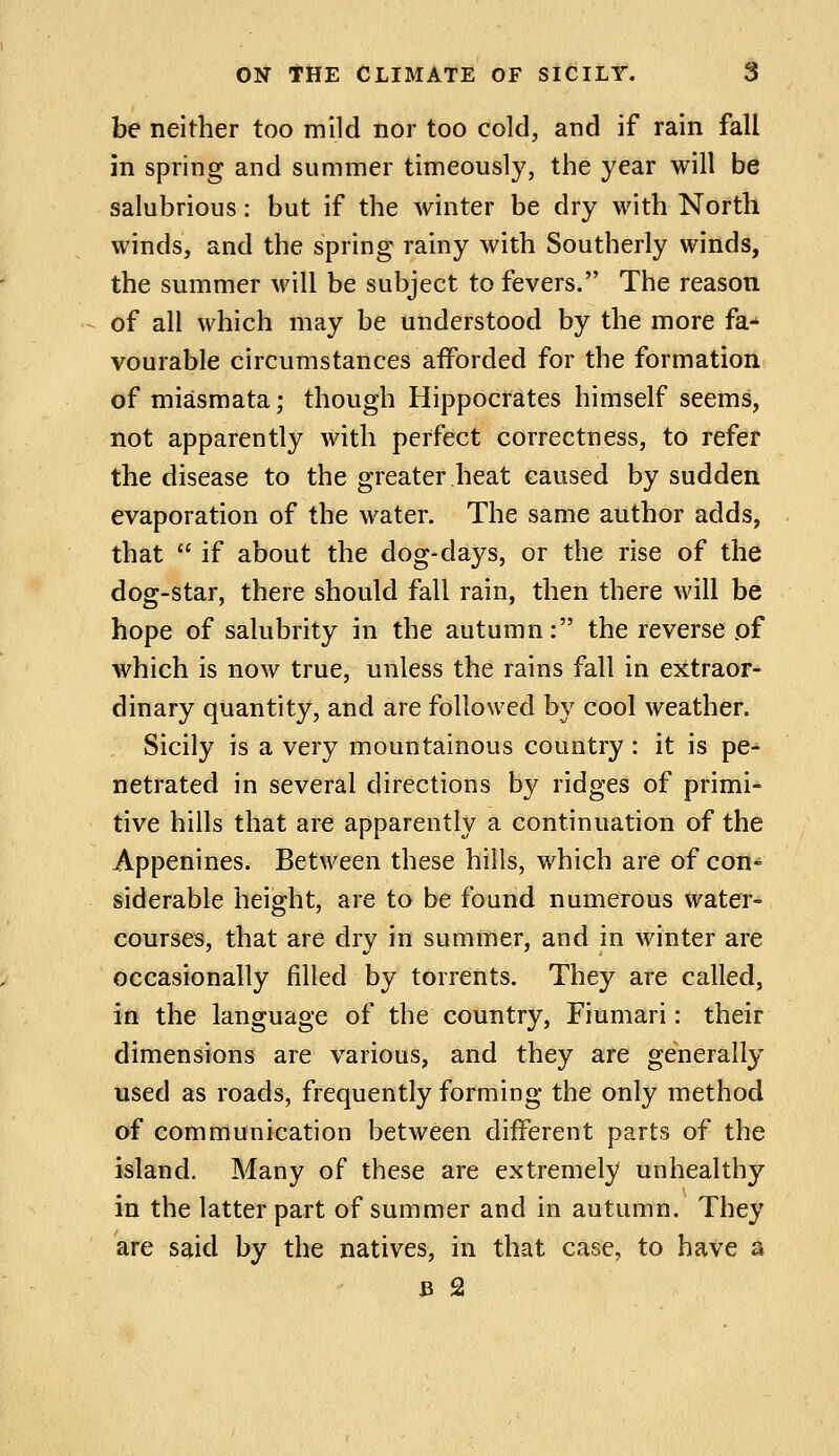 be neither too mild nor too cold, and if rain fall in spring and summer timeously, the year will be salubrious: but if the winter be dry with North winds, and the spring rainy with Southerly winds, the summer will be subject to fevers. The reason of all which may be understood by the more fa- vourable circumstances afforded for the formation of miasmata; though Hippocrates himself seems, not apparently with perfect correctness, to refer the disease to the greater heat caused by sudden evaporation of the water. The same author adds, that  if about the dog-days, or the rise of the dog-star, there should fall rain, then there will be hope of salubrity in the autumn: the reverse of which is now true, unless the rains fall in extraor- dinary quantity, and are followed by cool weather. Sicily is a very mountainous country : it is pe- netrated in several directions by ridges of primi- tive hills that are apparently a continuation of the Appenines. Between these hills, which are of con- siderable height, are to be found numerous water- courses, that are dry in summer, and in winter are occasionally filled by torrents. They are called, in the language of the country, Fiumari: their dimensions are various, and they are generally used as roads, frequently forming the only method of communication between different parts of the island. Many of these are extremely unhealthy in the latter part of summer and in autumn. They are said by the natives, in that case, to have a