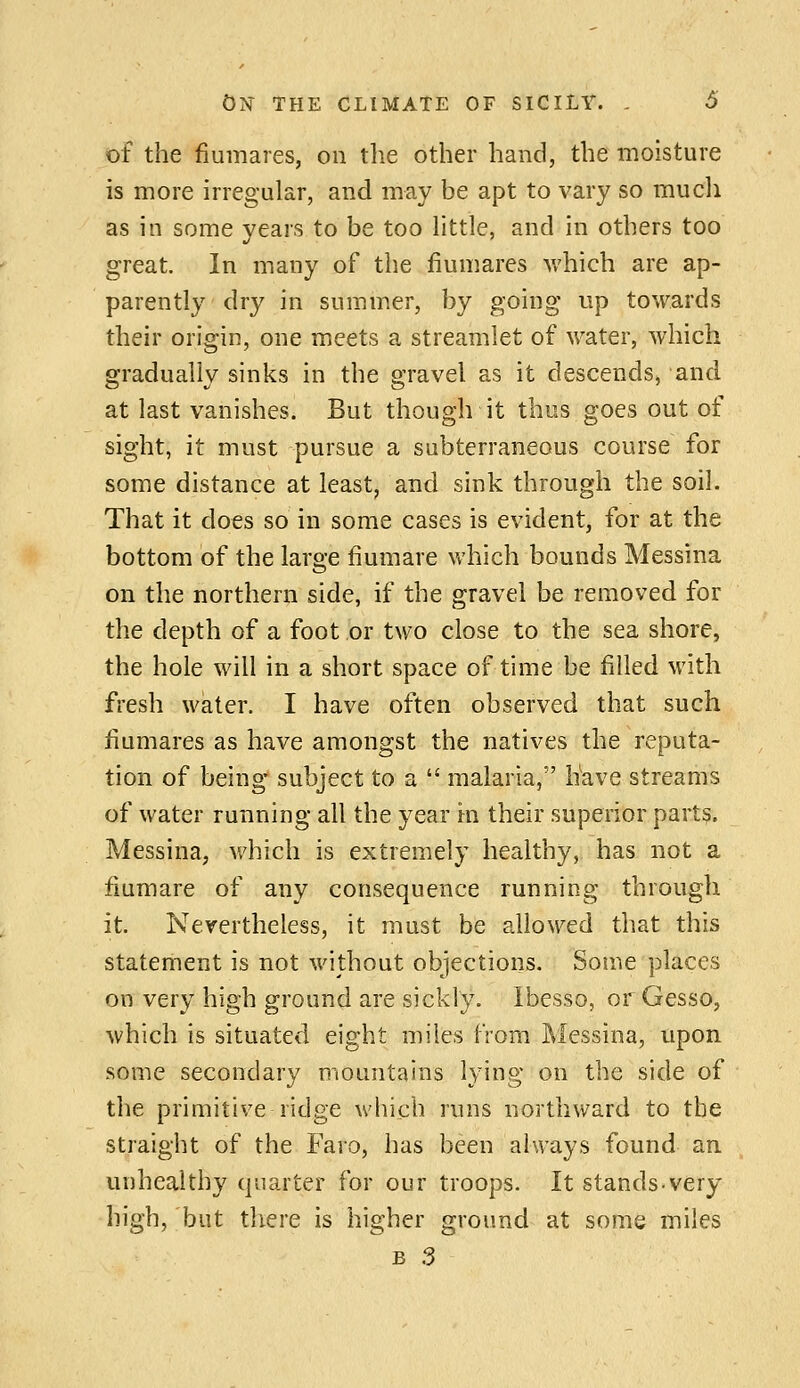 of the fiumares, on tlie other hand, the moisture is more irregular, and may be apt to vary so mucli as in some years to be too httle, and in others too great. In many of the fiumares v/hich are ap- parently dry in summer, by going up towards their origin, one meets a streamlet of water, which gradually sinks in the gravel as it descends, and at last vanishes. But though it thus goes out of sight, it must pursue a subterraneous course for some distance at least, and sink through the soil. That it does so in some cases is evident, for at the bottom of the large fiumare which bounds Messina on the northern side, if the gravel be removed for the depth of a foot or two close to the sea shore, the hole will in a short space of time be filled with fresh water. I have often observed that such fiumares as have amongst the natives the reputa- tion of being subject to a  malaria, have streams of water running all the year in their superior parts. Messina, v/hich is extremely healthy, has not a fiumare of any consequence running through it. Nevertheless, it must be allowed that this statement is not without objections. Some places on very high ground are sickly. Ibesso, or Gesso, which is situated eight miles from Messina, upon some secondary mountains lying on the side of the primitive ridge which runs northward to the straight of the Faro, has been always found an unhealthy quarter for our troops. It stands-very high, but tliere is higher groimd at some miles