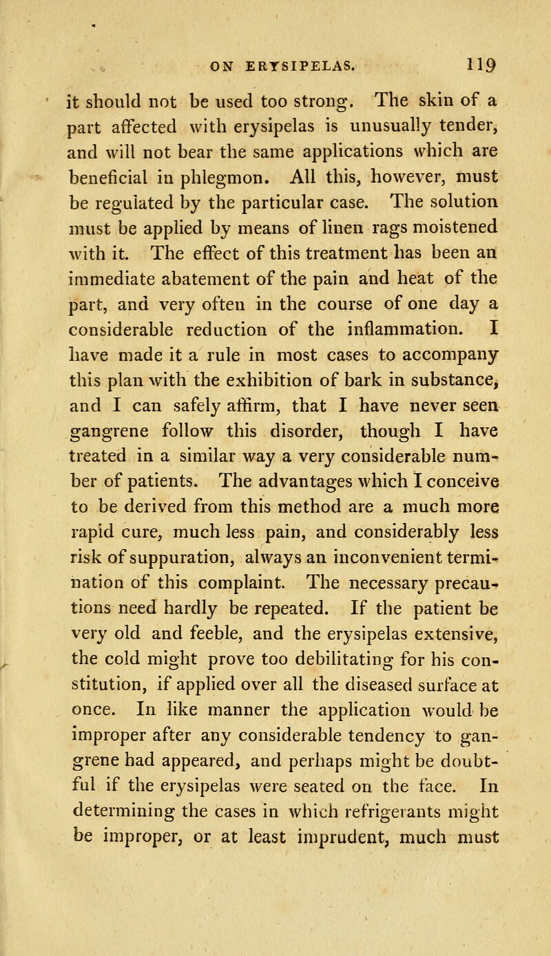 it should not be used too strong. The skin of a part affected with erysipelas is unusually tender, and will not bear the same applications which are beneficial in phlegmon. All this, however, must be regulated by the particular case. The solution must be applied by means of linen rags moistened with it. The effect of this treatment has been an immediate abatement of the pain and heat of the part, and very often in the course of one day a considerable reduction of the inflammation. I have made it a rule in most cases to accompany this plan with the exhibition of bark in substance, and I can safely affirm, that I have never seen gangrene follow this disorder, though I have treated in a similar way a very considerable num- ber of patients. The advantages which I conceive to be derived from this method are a much more rapid cure, much less pain, and considerably less risk of suppuration, always an inconvenient termi- nation of this complaint. The necessary precau- tions need hardly be repeated. If the patient be very old and feeble, and the erysipelas extensive, the cold might prove too debilitating for his con- stitution, if applied over all the diseased surface at once. In like manner the application would be improper after any considerable tendency to gan- grene had appeared, and perhaps might be doubt- ful if the erysipelas were seated on the face. In determining the cases in which refrigerants might be improper, or at least imprudent, much must