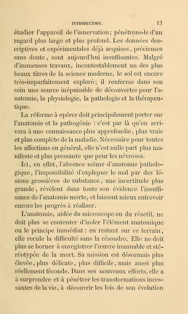 étudier l'appareil de l'innervation ; pénétrons-le d'un regard plus large et plus profond. Les données des- criptives et expérimentales déjà acquises, précieuses sans doute, sont aujourd'hui insuffisantes. Malgré d'immenses travaux, incontestablement un des plus beaux titres de la science moderne, le sol est encore très-imparfaitement exploré; il renferme dans son sein une source inépuisable de découvertes pour Fa- natomie, la physiologie, la pathologie et la thérapeu- tique. La réforme à opérer doit principalement porter sur l'anatomie et la pathogénie : c'est par là qu'on arri- vera à une connaissance plus approfondie, plus vraie et plus complète de la maladie. Nécessaire pour toutes les affections en général, elle n'est nulle part plus ma- nifeste et plus pressante que pour les névroses. Ici, en effet, l'absence même d'anatomie patholo- gique, l'impossibilité d'expliquer le mal par des lé- sions grossières de substance, une incertitude plus grande, révèlent dans toute son évidence l'insuffi- sance de l'anatomie morte, et laissent mieux entrevoir encore les progrès à réaliser. L'anatomie, aidée du microscope ou du réactif, ne doit plus se contenter d'isoler l'élément anatomique ou le principe immédiat : en restant sur ce terrain, elle recule la difficulté sans la résoudre. Elle ne doit plus se borner à enregistrer l'œuvre immuable et sté- réotypée de la mort. Sa mission est désormais plus élevée, plus délicate, plus difficile, mais aussi plus réellement féconde. Dans ses nouveaux efforts, elle a à surprendre et à pénétrer les transformations inces- santes de la vie, à découvrir les lois de son évolution