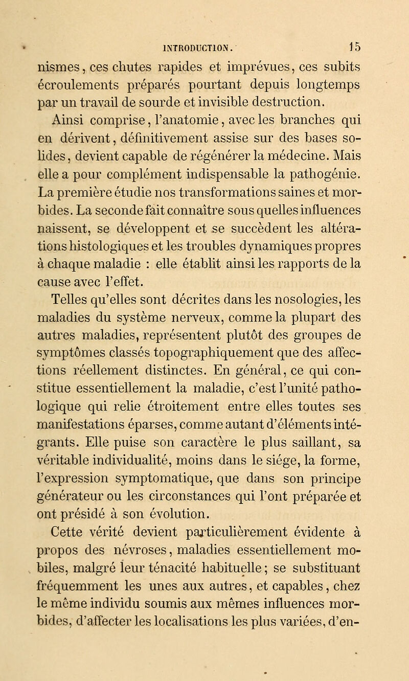 nismes, ces chutes rapides et imprévues, ces subits écroulements préparés pourtant depuis longtemps par un travail de sourde et invisible destruction. Ainsi comprise, l'anatomie, avec les branches qui en dérivent, définitivement assise sur des bases so- lides , devient capable de régénérer la médecine. Mais elle a pour complément indispensable la pathogénie. La première étudie nos transformations saines et mor- bides. La seconde fait connaître sous quelles influences naissent, se développent et se succèdent les altéra- tions histologiques et les troubles dynamiques propres à chaque maladie : elle établit ainsi les rapports de la cause avec l'effet. Telles qu'elles sont décrites dans les nosologies, les maladies du système nerveux, comme la plupart des autres maladies, représentent plutôt des groupes de symptômes classés topographiquement que des affec- tions réellement distinctes. En général, ce qui con- stitue essentiellement la maladie, c'est l'unité patho- logique qui relie étroitement entre elles toutes ses manifestations éparses, comme autant d'éléments inté- grants. Elle puise son caractère le plus saillant, sa véritable individualité, moins dans le siège, la forme, l'expression symptomatique, que dans son principe générateur ou les circonstances qui l'ont préparée et ont présidé à son évolution. Cette vérité devient particulièrement évidente à propos des névroses, maladies essentiellement mo- . biles, malgré leur ténacité habituelle; se substituant fréquemment les unes aux autres, et capables, chez le même individu soumis aux mêmes influences mor- bides, d'affecter les localisations les plus variées, d'en-