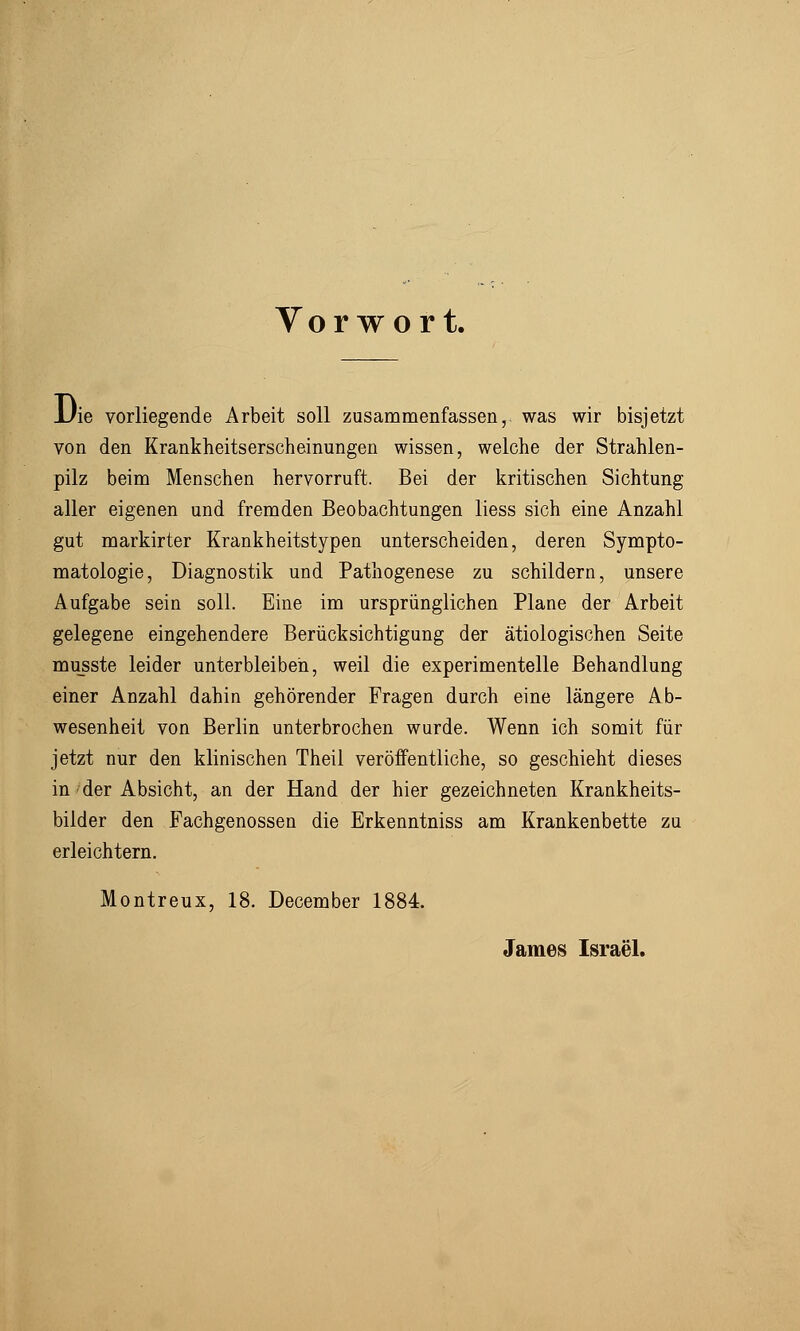 Vorwort. JJie vorliegende Arbeit soll zusammenfassen, was wir bisjetzt von den Krankheitserscheinungen wissen, welche der Strahlen- pilz beim Menschen hervorruft. Bei der kritischen Sichtung aller eigenen und fremden Beobachtungen liess sich eine Anzahl gut markirter Krankheitstypen unterscheiden, deren Sympto- matologie, Diagnostik und Pathogenese zu schildern, unsere Aufgabe sein soll. Eine im ursprünglichen Plane der Arbeit gelegene eingehendere Berücksichtigung der ätiologischen Seite musste leider unterbleiben, weil die experimentelle Behandlung einer Anzahl dahin gehörender Fragen durch eine längere Ab- wesenheit von Berlin unterbrochen wurde. Wenn ich somit für jetzt nur den klinischen Theil veröffentliche, so geschieht dieses in der Absicht, an der Hand der hier gezeichneten Krankheits- bilder den Fachgenossen die Erkenntniss am Krankenbette zu erleichtern. Montreux, 18. December 1884. James Israel.