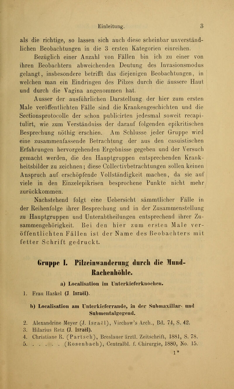 als die richtige, so lassen sich auch diese scheinbar unverständ- lichen Beobachtungen in die 3 ersten Kategorien einreihen. Bezüglich einer Anzahl von Fällen bin ich zu einer von ihren Beobachtern abweichenden Deutung des Invasionsmodus gelangt, insbesondere betrifft das diejenigen Beobachtungen, in welchen man ein Eindringen des Pilzes durch die äussere Haut und durch die Vagina angenommen hat. Ausser der ausführlichen Darstellung der hier zum ersten Male veröffentlichten Fälle sind die Krankengeschichten und die Sectionsprotocolle der schon publicirten jedesmal soweit recapi- tulirt, wie zum Verständniss der darauf folgenden epikritischen Besprechung nöthig erschien. Am Schlüsse jeder Gruppe wird eine zusammenfassende Betrachtung der aus den casuistischen Erfahrungen hervorgehenden Ergebnisse gegeben und der Versuch gemacht werden, die den Hauptgruppen entsprechenden Krank- heitsbilder zu zeichnen; diese Collectivbetrachtungen sollen keinen Anspruch auf erschöpfende Vollständigkeit machen, da sie auf viele in den Einzelepikrisen besprochene Punkte nicht mehr zurückkommen. Nachstehend folgt eine Uebersicht sämmtlicher Fälle in der Reihenfolge ihrer Besprechung und in der Zusammenstellung zu Hauptgruppen und Unterabtheilungen entsprechend ihrer Zu- sammengehörigkeit. Bei den hier zum ersten Male ver- öffentlichten Fällen ist der Name des Beobachters mit fetter Schrift gedruckt. Gruppe I. Pilzeiiiwanderiiiig durcb die Mund- Racheuhölile. a) Localisation im Unterkieferkuocheii. 1. Frau Haskel (J Israel). b) Localisation am Unterkieferrande, in der Submaxillar- und Submentalgeg-end. 2. Alexandrine Meyer (J. Israel), Virchow's Arch., Bei. 74, S. 42. 3. Hilarius Retz (J. Israel). 4. Christiane R. (Partsch), Breslauer ärztl. Zeitschrift, 1881, S. 78. 5 (Rosenbach), Centralbl. f. Chirurgie, 1880, No. 15. 1*