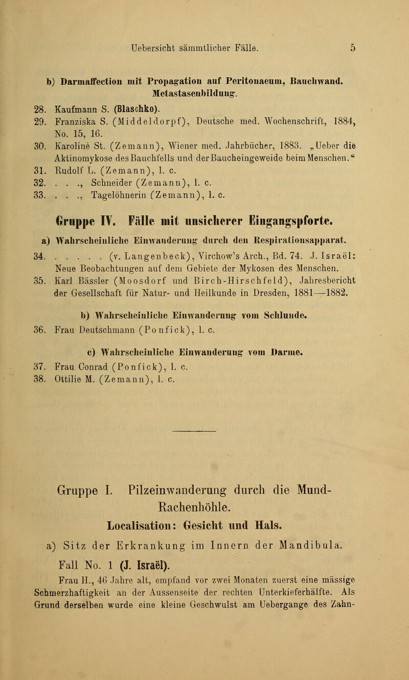 b) Darinaffection mit Propagation auf Peritonaeuni, Bauchwand« Metastasenbildung. 28. Kaufmann S. (Blaschko). 29. Franziska S. (Middeldorpf), Deutsche med. Wochenschrift, 1884, No. 15, 16. 30. Karoline St. (Zemann), Wiener med. Jahrbücher, 1883. „Ueber die Aktinomykose des Bauchfells und der Baiicheingeweide beim Menschen. 31. Rudolf L. (Zemann), 1. c. 32. . . ., Schneider (Zemann), 1. c. 33. . . ., Tagelöhnerin (Zemann), 1. c. Gruppe IV. Fcälle mit unsicherer Eingangspforte. a) Wahrscheinliche Einwanderung- durch den Respirationsapparat. 34 (v. Langenbeck), Virchow's Arch., Bd. 74. J.Israel: Neue Beobachtungen auf dem Gebiete der Mykosen des Menschen. 35. Karl Bässler (Moosdorf und Birch-Hirschfeld), Jahresbericht der Gesellschaft für Natur- und Heilkunde in Dresden, 1881—1882. b) Wahrscheinliche Einwanderung yoin Schluude. 36. Frau Deutschmann (Ponfick), 1. c. c) Wahrscheinliche Einwanderung vom Barme. 37. Frau Conrad (Ponfick), 1. c. 38. Ottilie M. (Zemann), 1. c. Gruppe I. Pilzeinwanderung durch die Mund- Rachenhöhle. Legalisation: Gesicht und Hals. a) Sitz der Erkrankung im Innern der Mandibula. Fall No. 1 (J. Israel). Frau H., 46 Jahre alt, empfand vor zwei Monaten zuerst eine massige Schmerzhaftigkeit an der Aussenseite der rechten Unterkieferhälfte. Als Grund derselben wurde eine kleine Geschwulst am Uebergange des Zahn-