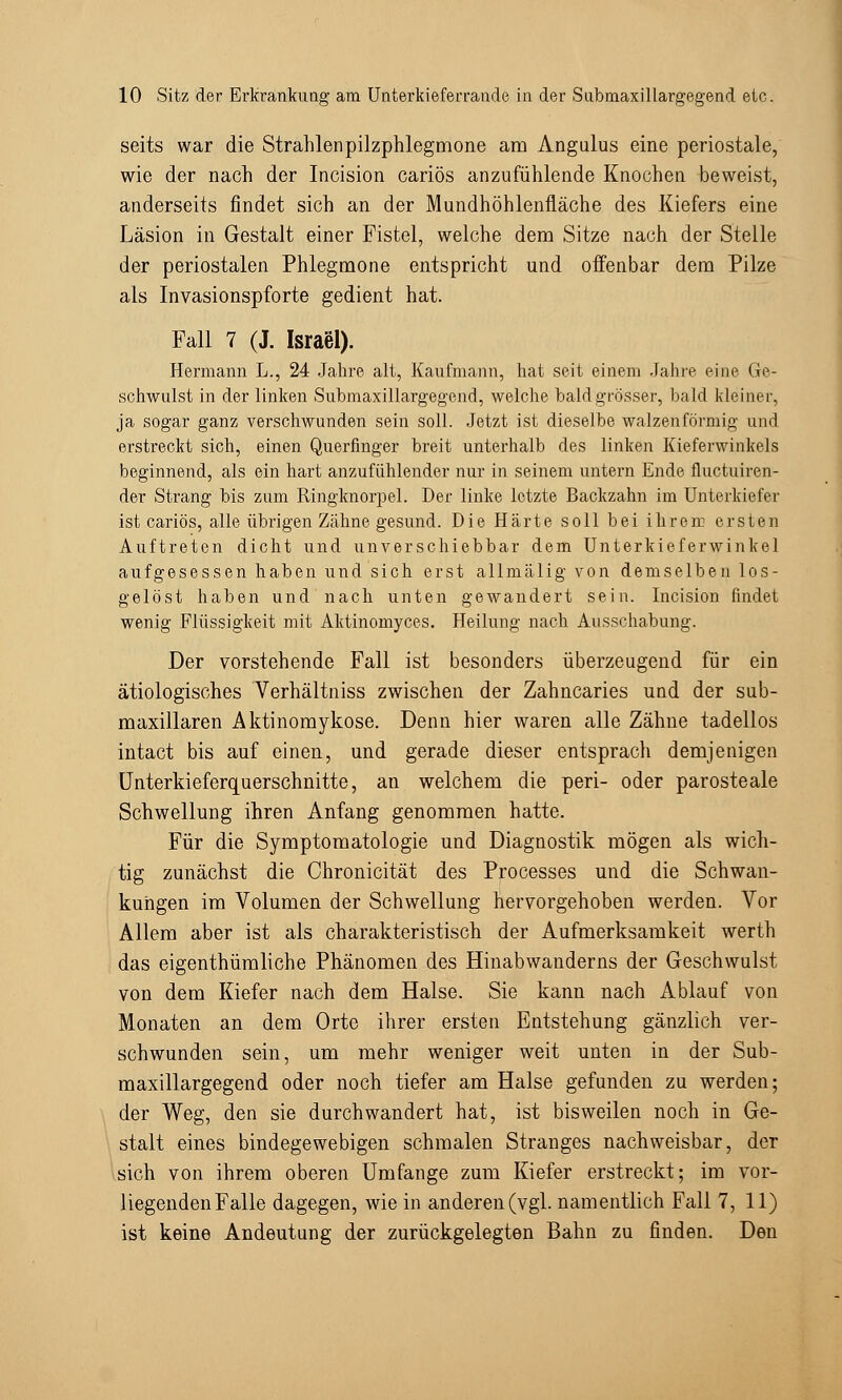 seits war die Strahlenpilzphlegmone am Angulus eine periostale, wie der nach der Incision cariös anzufühlende Knochen beweist, anderseits findet sich an der Mundhöhlenfläche des Kiefers eine Läsion in Gestalt einer Fistel, welche dem Sitze nach der Stelle der periostalen Phlegmone entspricht und offenbar dem Pilze als Invasionspforte gedient hat. Fall 7 (J. Israel). Hermann L., 24 Jahre alt, Kaufmann, hat seit einem Jahre eine Ge- schwulst in der linken Submaxillargegend, welche bald grösser, bald kleiner, ja sogar ganz verschwunden sein soll. Jetzt ist dieselbe walzenförmig und erstreckt sich, einen Querfinger breit unterhalb des linken Kieferwinkels beginnend, als ein hart anzufühlender nur in seinem untern Ende fluctuiren- der Strang bis zum Ringknorpel. Der linke letzte Backzahn im Unterkiefer ist cariös, alle übrigen Zcähne gesund. Die Härte soll bei ihrem ersten Auftreten dicht und unverschiebbar dem Unterkieferwinkel aufgesessen haben und sich erst allmälig von demselben los- gelöst haben und nach unten gewandert sein. Incision findet wenig Flüssigkeit mit Aktinomyces. Heilung nach Ausschabung. Der vorstehende Fall ist besonders überzeugend für ein ätiologisches Verhältniss zwischen der Zahncaries und der sub- maxillaren Aktinomykose. Denn hier waren alle Zähne tadellos intact bis auf einen, und gerade dieser entsprach demjenigen Unterkieferquerschnitte, an welchem die peri- oder parosteale Schwellung ihren Anfang genommen hatte. Für die Symptomatologie und Diagnostik mögen als wich- tig zunächst die Chronicität des Processes und die Schwan- kungen im Volumen der Schwellung hervorgehoben werden. Vor Allem aber ist als charakteristisch der Aufmerksamkeit werth das eigenthümliche Phänomen des Hinabwanderns der Geschwulst von dem Kiefer nach dem Halse. Sie kann nach Ablauf von Monaten an dem Orte ihrer ersten Entstehung gänzlich ver- schwunden sein, um mehr weniger weit unten in der Sub- maxillargegend oder noch tiefer am Halse gefunden zu werden; der Weg, den sie durchwandert hat, ist bisweilen noch in Ge- stalt eines bindegewebigen schmalen Stranges nachweisbar, der sich von ihrem oberen Umfange zum Kiefer erstreckt; im vor- liegenden Falle dagegen, wie in anderen (vgl. namentlich Fall 7, 11) ist keine Andeutung der zurückgelegten Bahn zu finden. Den