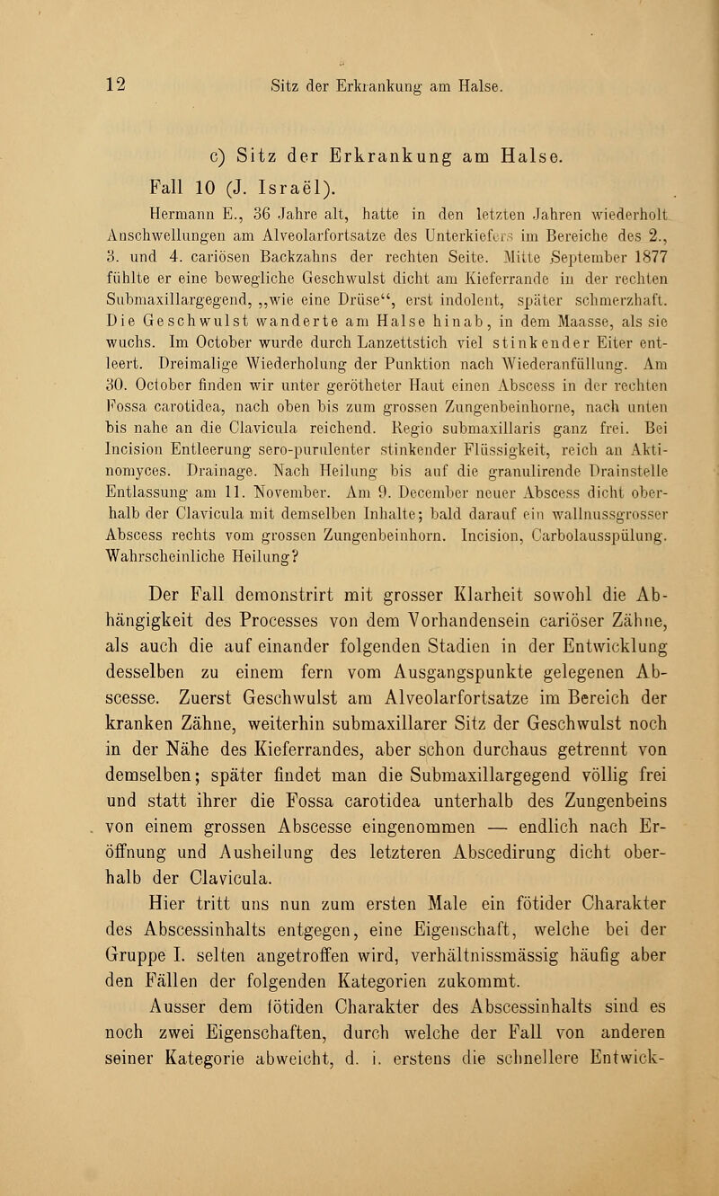 c) Sitz der Erkrankung am Halse. Fall 10 (J. Israel). Hermann E., 36 Jahre alt, hatte in den letzten Jahren wiederholt Anschwellungen am Alveolarfortsatze des Unterkiefers im Bereiche des 2., 3. und 4. cariösen Backzahns der rechten Seite. Mitte September 1877 fühlte er eine bewegliche Geschwulst dicht am Kieferrande in der rechten Submaxillargegend, „wie eine Drüse, erst indolent, später schmerzhaft. Die Geschwulst wanderte am Halse hinab, in dem Maasse, als sie wuchs. Im October wurde durch Lanzettstich viel stinkender Eiter ent- leert. Dreimalige Wiederholung der Punktion nach Wiederanfüllung. Am 30. Ociober finden wir unter gerötheter Haut einen Abscess in der rechten Fossa carotidea, nach oben bis zum grossen Zungenbeinhorne, nach unten bis nahe an die Clavicula reichend. Regio submaxillaris ganz frei. Bei Incision Entleerung sero-purulenter stinkender Flüssigkeit, reich an Akti- nomyces. Drainage. Nach Heilung bis auf die granulirende Drainstelle Entlassung am 11. November. Am 9. December neuer Abscess dicht ober- halb der Clavicula mit demselben Inhalte; bald darauf ein wallnussgrosser Abscess rechts vom grossen Zungenbeinhorn. Incision, Carbolausspülung. Wahrscheinliche Heilung? Der Fall demonstrirt mit grosser Klarheit sowohl die Ab- hängigkeit des Processes von dem Vorhandensein cariöser Zähne, als auch die auf einander folgenden Stadien in der Entwicklung desselben zu einem fern vom Ausgangspunkte gelegenen Ab- scesse. Zuerst Geschwulst am Alveolarfortsatze im Bereich der kranken Zähne, weiterhin submaxillarer Sitz der Geschwulst noch in der Nähe des Kieferrandes, aber schon durchaus getrennt von demselben; später findet man die Submaxillargegend völlig frei und statt ihrer die Fossa carotidea unterhalb des Zungenbeins von einem grossen Abscesse eingenommen — endlich nach Er- öffnung und Ausheilung des letzteren Abscedirung dicht ober- halb der Clavicula. Hier tritt uns nun zum ersten Male ein fötider Charakter des Abscessinhalts entgegen, eine Eigenschaft, welche bei der Gruppe I. selten angetroffen wird, verhältnissmässig häufig aber den Fällen der folgenden Kategorien zukommt. Ausser dem lötiden Charakter des Abscessinhalts sind es noch zwei Eigenschaften, durch welche der Fall von anderen seiner Kategorie abweicht, d. i. erstens die schnellere Entwick-