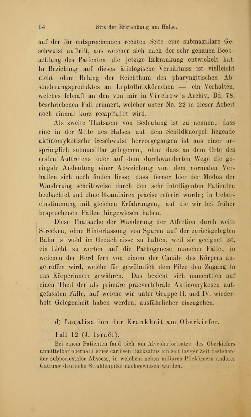 auf der ihr entsprechenden rechten Seite eine subraaxillare Ge- schwulst auftritt, aus welcher sich nach der sehr genauen Beob- achtung des Patienten die jetzige Erkrankung entwickelt hat. In Beziehung auf dieses ätiologische Verhältniss ist vielleicht nicht ohne Belang der Reichthum des pharyngitischen Ab- sonderungsproduktes an Leptothrixkörnchen — ein Verhalten, welches lebhaft an den von mir in Virchow's Archiv, Bd. 78, beschriebenen Fall erinnert, welcher unter No. 22 in dieser Arbeit noch einmal kurz recapitulirt wird. Als zweite Thatsache von Bedeutung ist zu nennen, dass eine in der Mitte des Halses auf dem Schildknorpel liegende aktinomykotische Geschwulst hervorgegangen ist aus einer ur- sprünglich submaxillar gelegenen, ohne dass an dem Orte des ersten Auftretens oder auf dem durchwanderten Wege die ge- ringste Andeutung einer Abweichung von dem normalen Ver- halten sich noch finden liess; dass ferner hier der Modus der Wanderung schrittweise durch den sehr intelligenten Patienten beobachtet und ohne Examiniren präcise referirt wurde; in Ueber- einstimmung mit gleichen Erfahrungen, auf die wir bei früher besprochenen Fällen hingewiesen haben. Diese Thatsache der Wanderung der Affection durch weite Strecken, ohne Hinterlassung von Spuren auf der zurückgelegten Bahn ist wohl im Gedächtnisse zu halten, weil sie geeignet ist, ein Licht zu werfen auf die Pathogenese mancher Fälle, in welchen der Herd fern von einem der Oanäle des Körpers an- getroffen wird, welche für gewöhnlich dem Pilze den Zugang in das Körperinnere gewähren. Das bezieht sich namentlich auf einen Theil der als primäre praevertebrale Aktinomykosen auf- gefassten Fälle, auf welche wir unter Gruppe IL und IV. wieder- holt Gelegenheit haben werden, ausführlicher einzugehen. d) Localisation der Krankheit am Oberkiefer. Fall 12 (J. Israel). Bei einem Patienten fand sich am Alveolarfortsatze des Oberkiefers unmittelbar oberhalb eines cariösen Backzahns ein seit böiger Zeit bestehen- der subperiostaler Abscess, in welchem neben miliaren Pilzkörnern anderer Gattung deutliche Strahlenpilze nachgewiesen wurden.