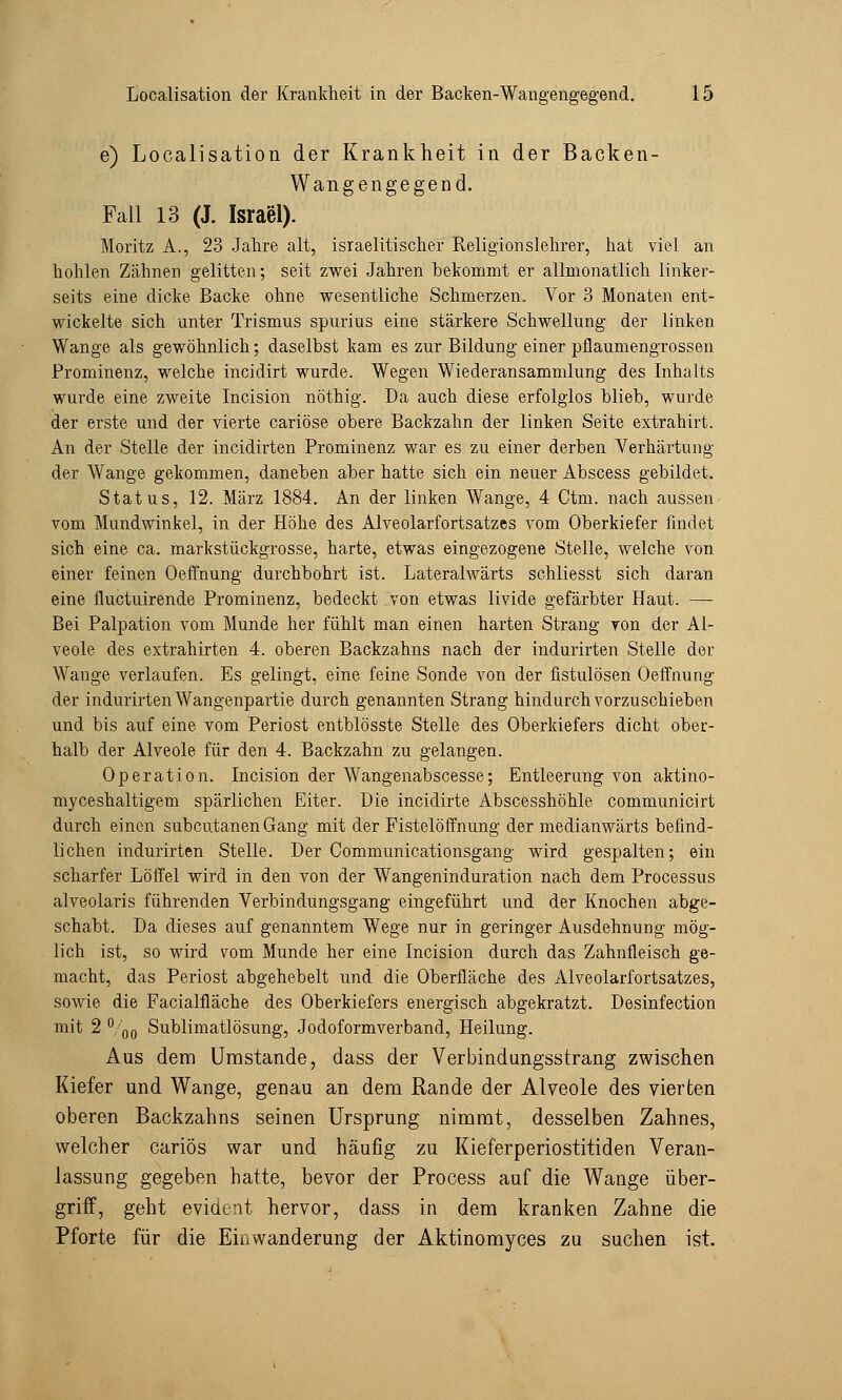 e) Localisation der Krankheit in der Backen- Wangengegend. Fall 13 (J. Israel). Moritz A., 23 Jahre alt, israelitischer Religionslehrer, hat viel an hohlen Zähnen gelitten; seit zwei Jahren bekommt er allmonatlich linker- seits eine dicke Backe ohne wesentliche Schmerzen. Vor 3 Monaten ent- wickelte sich unter Trismus spurius eine stärkere Schwellung der linken Wange als gewöhnlich; daselbst kam es zur Bildung einer pflaumengrossen Prominenz, welche incidirt wurde. Wegen Wiederansammlung des Inhalts wurde eine zweite Incision nöthig. Da auch diese erfolglos blieb, wurde der erste und der vierte cariöse obere Backzahn der linken Seite extrahirt. An der Stelle der incidirten Prominenz war es zu einer derben Verhärtung der Wange gekommen, daneben aber hatte sich ein neuer Abscess gebildet. Status, 12. März 1884. An der linken Wange, 4 Ctm. nach aussen vom Mundwinkel, in der Höhe des Alveolarfortsatzes vom Oberkiefer findet sich eine ca. markstückgrosse, harte, etwas eingezogene Stelle, welche von einer feinen Oeffnung durchbohrt ist. Lateralwärts schliesst sich daran eine fluctuirende Prominenz, bedeckt von etwas livide gefärbter Haut. — Bei Palpation vom Munde her fühlt man einen harten Strang von der Al- veole des extrahirten 4. oberen Backzahns nach der indurirten Stelle der Wange verlaufen. Es gelingt, eine feine Sonde von der fistulösen Oeffnung der indurirten Wangenpartie durch genannten Strang hindurch vorzuschieben und bis auf eine vom Periost entblösste Stelle des Oberkiefers dicht ober- halb der Alveole für den 4. Backzahn zu gelangen. Operation. Incision der Wangenabscesse; Entleerung von aktino- myceshaltigem spärlichen Eiter. Die incidirte Abscesshöhle communicirt durch einen subcutanen Gang mit der Fistelöffnung der medianwärts befind- lichen indurirten Stelle. Der Communicationsgang wird gespalten; ein scharfer Löffel wird in den von der Wangeninduration nach dem Processus alveolaris führenden Verbindungsgang eingeführt und der Knochen abge- schabt. Da dieses auf genanntem Wege nur in geringer Ausdehnung mög- lich ist, so wird vom Munde her eine Incision durch das Zahnfleisch ge- macht, das Periost abgehebelt und die Oberfläche des Alveolarfortsatzes, sowie die Facialfläche des Oberkiefers energisch abgekratzt. Desinfection mit 2 ° 00 Sublimatlösung, Jodoformverband, Heilung. Aus dem Umstände, dass der Verbindungsstrang zwischen Kiefer und Wange, genau an dem Rande der Alveole des vierten oberen Backzahns seinen Ursprung nimmt, desselben Zahnes, welcher cariös war und häufig zu Kieferperiostitiden Veran- lassung gegeben hatte, bevor der Process auf die Wange über- griff, geht evident hervor, dass in dem kranken Zahne die Pforte für die Einwanderung der Aktinomyces zu suchen ist.