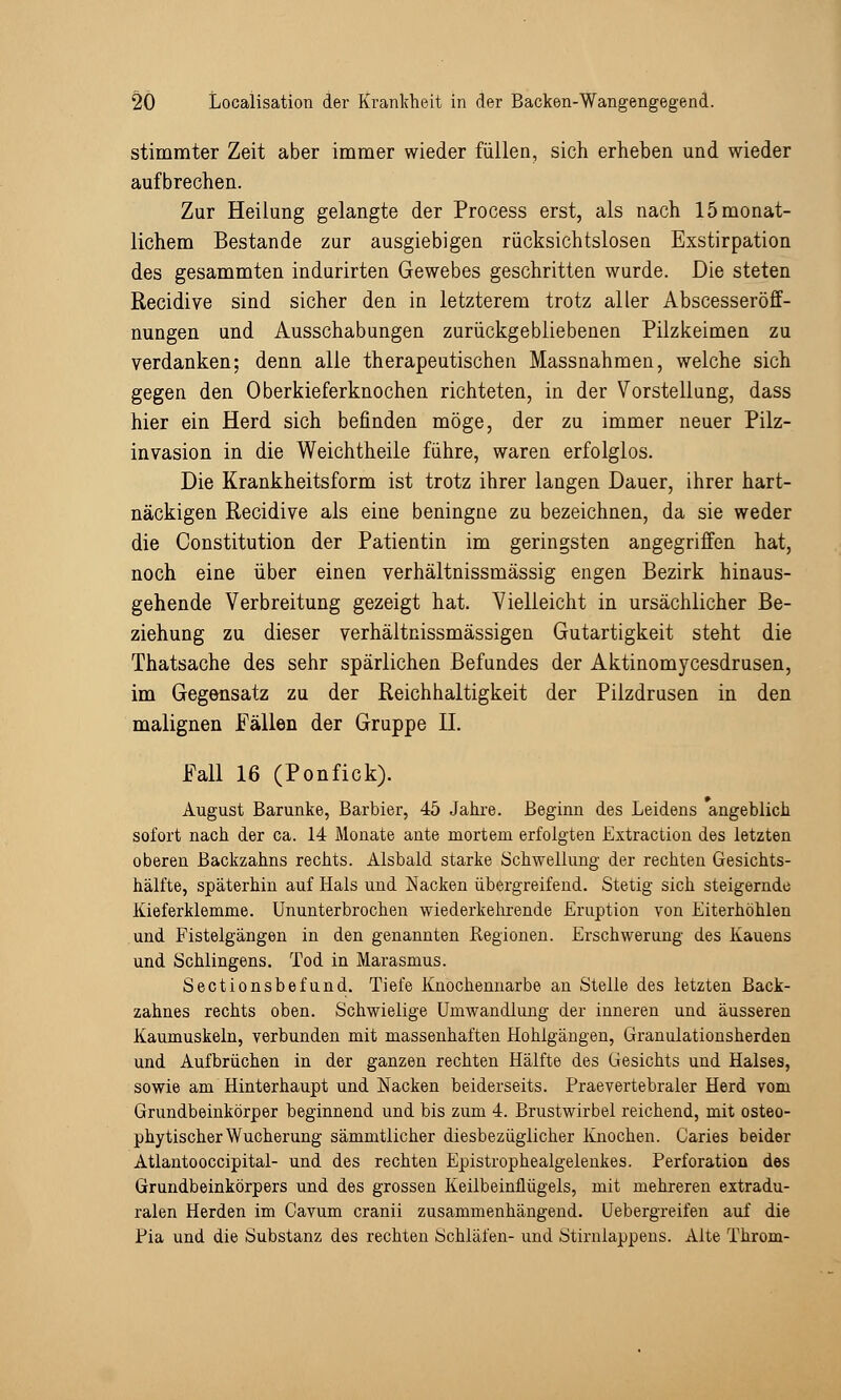 stimmter Zeit aber immer wieder füllen, sich erheben und wieder aufbrechen. Zur Heilung gelangte der Process erst, als nach 15 monat- lichem Bestände zur ausgiebigen rücksichtslosen Exstirpation des gesammten indurirten Gewebes geschritten wurde. Die steten Recidive sind sicher den in letzterem trotz aller Abscesseröff- nungen und Ausschabungen zurückgebliebenen Pilzkeimen zu verdanken; denn alle therapeutischen Massnahmen, welche sich gegen den Oberkieferknochen richteten, in der Vorstellung, dass hier ein Herd sich befinden möge, der zu immer neuer Pilz- invasion in die Weichtheile führe, waren erfolglos. Die Krankheitsform ist trotz ihrer langen Dauer, ihrer hart- näckigen Recidive als eine beningne zu bezeichnen, da sie weder die Constitution der Patientin im geringsten angegriffen hat, noch eine über einen verhältnissmässig engen Bezirk hinaus- gehende Verbreitung gezeigt hat. Vielleicht in ursächlicher Be- ziehung zu dieser verhältnissmässigen Gutartigkeit steht die Thatsache des sehr spärlichen Befundes der Aktinomycesdrusen, im Gegensatz zu der Reichhaltigkeit der Pilzdrusen in den malignen Fällen der Gruppe IL Fall 16 (Ponfick). August Barunke, Barbier, 45 Jahre. Beginn des Leidens angeblich sofort nach der ca. 14 Monate ante mortem erfolgten Extraction des letzten oberen Backzahns rechts. Alsbald starke Schwellung der rechten Gesichts- hälfte, späterhin auf Hals und Nacken übergreifend. Stetig sich steigernde Kieferklemme. Ununterbrochen wiederkehrende Eruption von Eiterhöhlen und Fistelgängen in den genannten Regionen. Erschwerung des Kauens und Schlingens. Tod in Marasmus. Sectionsbefund. Tiefe Knochennarbe an Stelle des letzten Back- zahnes rechts oben. Schwielige Umwandlung der inneren und äusseren Kaumuskeln, verbunden mit massenhaften Hohlgängen, Granulationsherden und Aufbrüchen in der ganzen rechten Hälfte des Gesichts und Halses, sowie am Hinterhaupt und Nacken beiderseits. Praevertebraler Herd vom Grundbeinkörper beginnend und bis zum 4. Brustwirbel reichend, mit osteo- phytischerWucherung sämmtlicher diesbezüglicher Knochen. Caries beider Atlantooccipital- und des rechten Epistrophealgelenkes. Perforation des Grundbeinkörpers und des grossen Keilbeinflügels, mit mehreren extradu- ralen Herden im Cavum cranii zusammenhängend. Uebergreifen auf die Pia und die Substanz des rechten Schläfen- und Stirnlappens. Alte Throm-