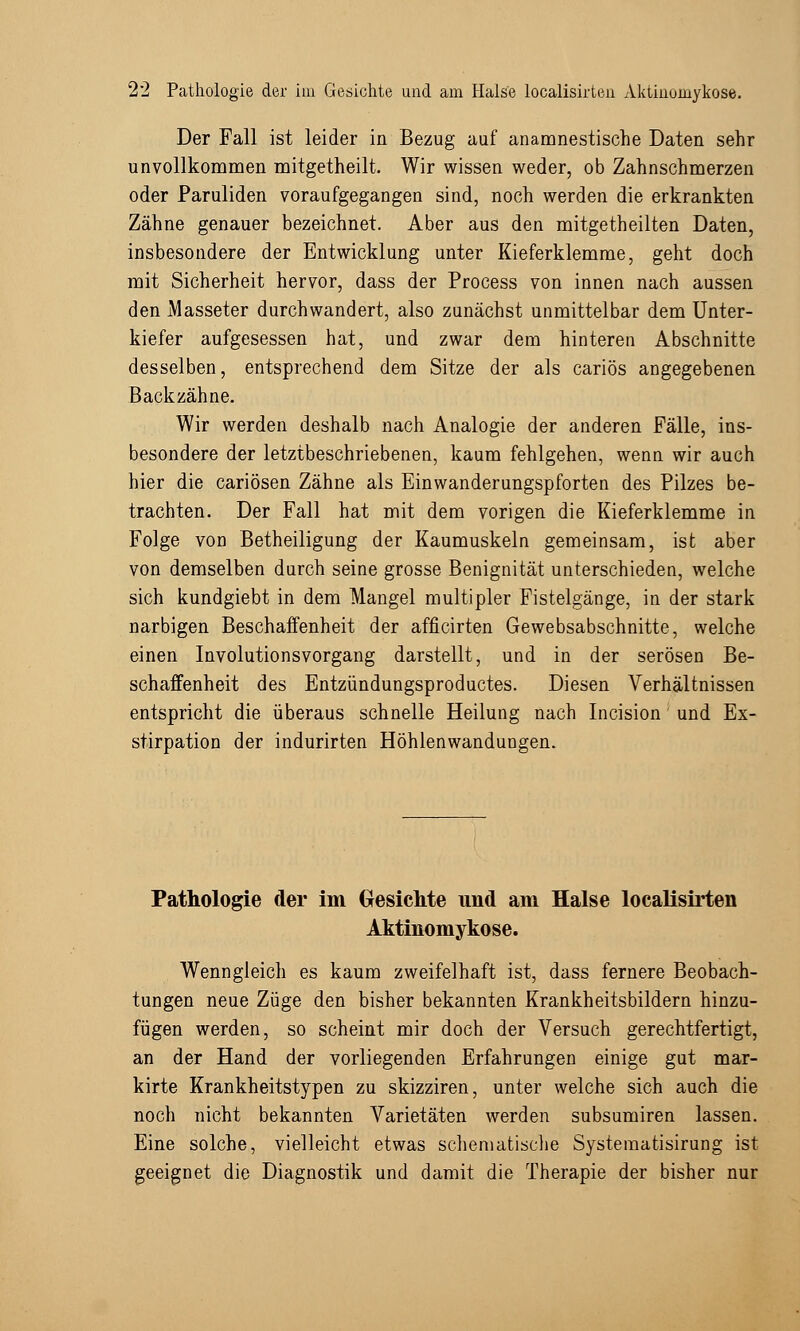 Der Fall ist leider in Bezug auf anamnestische Daten sehr unvollkommen mitgetheilt. Wir wissen weder, ob Zahnschmerzen oder Paruliden voraufgegangen sind, noch werden die erkrankten Zähne genauer bezeichnet. Aber aus den mitgetheilten Daten, insbesondere der Entwicklung unter Kieferklemme, geht doch mit Sicherheit hervor, dass der Process von innen nach aussen den Masseter durchwandert, also zunächst unmittelbar dem Unter- kiefer aufgesessen hat, und zwar dem hinteren Abschnitte desselben, entsprechend dem Sitze der als cariös angegebenen Backzähne. Wir werden deshalb nach Analogie der anderen Fälle, ins- besondere der letztbeschriebenen, kaum fehlgehen, wenn wir auch hier die cariösen Zähne als Einwanderungspforten des Pilzes be- trachten. Der Fall hat mit dem vorigen die Kieferklemme in Folge von Betheiligung der Kaumuskeln gemeinsam, ist aber von demselben durch seine grosse Benignität unterschieden, welche sich kundgiebt in dem Mangel multipler Fistelgänge, in der stark narbigen Beschaffenheit der afficirten Gewebsabschnitte, welche einen Involutionsvorgang darstellt, und in der serösen Be- schaffenheit des Entzündungsproductes. Diesen Verhältnissen entspricht die überaus schnelle Heilung nach Incision und Ex- stirpation der indurirten Höhlenwandungen. Pathologie der im Gesichte und am Halse localisirten Aktinomykose. Wenngleich es kaum zweifelhaft ist, dass fernere Beobach- tungen neue Züge den bisher bekannten Krankheitsbildern hinzu- fügen werden, so scheint mir doch der Versuch gerechtfertigt, an der Hand der vorliegenden Erfahrungen einige gut mar- kirte Krankheitstypen zu skizziren, unter welche sich auch die noch nicht bekannten Varietäten werden subsumiren lassen. Eine solche, vielleicht etwas schematische Systematisirung ist geeignet die Diagnostik und damit die Therapie der bisher nur