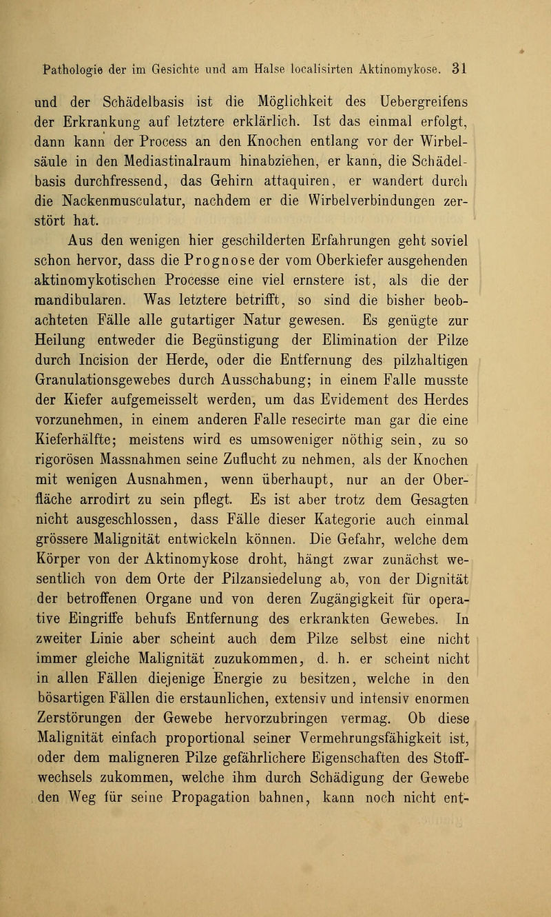 und der Schädelbasis ist die Möglichkeit des Uebergreifens der Erkrankung auf letztere erklärlich. Ist das einmal erfolgt, dann kann der Process an den Knochen entlang vor der Wirbel- säule in den Mediastinalraura hinabziehen, er kann, die Schädel- basis durchfressend, das Gehirn attaquiren, er wandert durch die Nackenmusculatur, nachdem er die Wirbelverbindungen zer- stört hat. Aus den wenigen hier geschilderten Erfahrungen geht soviel schon hervor, dass die Prognose der vom Oberkiefer ausgehenden aktinomykotischen Processe eine viel ernstere ist, als die der mandibularen. Was letztere betrifft, so sind die bisher beob- achteten Fälle alle gutartiger Natur gewesen. Es genügte zur Heilung entweder die Begünstigung der Elimination der Pilze durch Incision der Herde, oder die Entfernung des pilzhaltigen Granulationsgewebes durch Ausschabung; in einem Falle musste der Kiefer aufgemeisselt werden, um das Evidement des Herdes vorzunehmen, in einem anderen Falle resecirte man gar die eine Kieferhälfte; meistens wird es umsoweniger nöthig sein, zu so rigorosen Massnahmen seine Zuflucht zu nehmen, als der Knochen mit wenigen Ausnahmen, wenn überhaupt, nur an der Ober- fläche arrodirt zu sein pflegt. Es ist aber trotz dem Gesagten nicht ausgeschlossen, dass Fälle dieser Kategorie auch einmal grössere Malignität entwickeln können. Die Gefahr, welche dem Körper von der Aktinomykose droht, hängt zwar zunächst we- sentlich von dem Orte der Pilzansiedelung ab, von der Dignität der betroffenen Organe und von deren Zugängigkeit für opera- tive Eingriffe behufs Entfernung des erkrankten Gewebes. In zweiter Linie aber scheint auch dem Pilze selbst eine nicht immer gleiche Malignität zuzukommen, d. h. er scheint nicht in allen Fällen diejenige Energie zu besitzen, welche in den bösartigen Fällen die erstaunlichen, extensiv und intensiv enormen Zerstörungen der Gewebe hervorzubringen vermag. Ob diese Malignität einfach proportional seiner Vermehrungsfähigkeit ist, oder dem maligneren Pilze gefährlichere Eigenschaften des Stoff- wechsels zukommen, welche ihm durch Schädigung der Gewebe den Weg für seine Propagation bahnen, kann noch nicht ent-