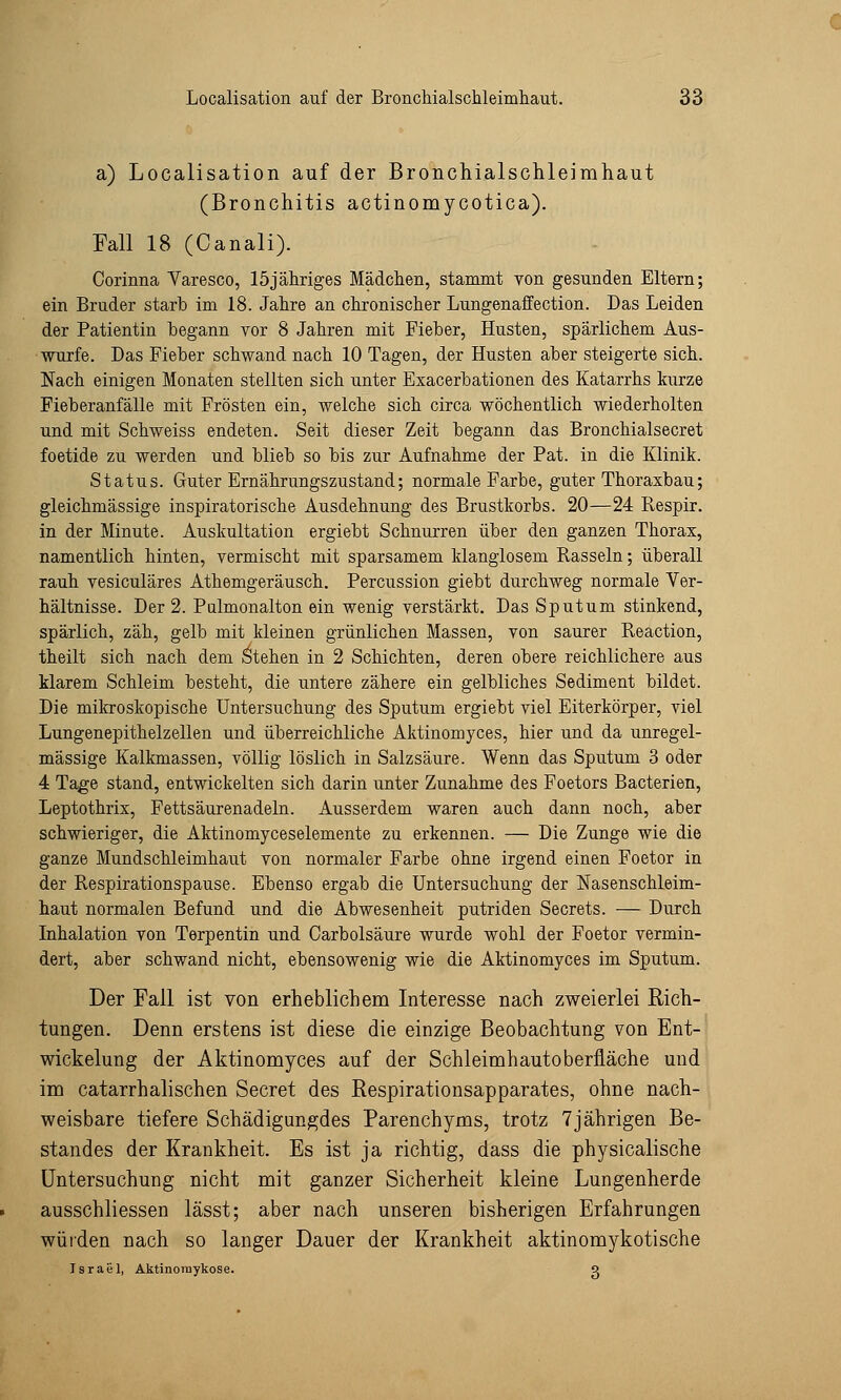 a) Localisation auf der Bronchialschleimhaut (Bronchitis actinomycotica). Fall 18 (Canali). Corinna Varesco, 15jähriges Mädchen, stammt von gesunden Eltern; ein Bruder starb im 18. Jahre an chronischer Lungenaffection. Das Leiden der Patientin begann vor 8 Jahren mit Fieber, Husten, spärlichem Aus- wurfe. Das Fieber schwand nach 10 Tagen, der Husten aber steigerte sich. Nach einigen Monaten stellten sich unter Exacerbationen des Katarrhs kurze Fieberanfälle mit Frösten ein, welche sich circa wöchentlich wiederholten und mit Schweiss endeten. Seit dieser Zeit begann das Bronchialsecret foetide zu werden und blieb so bis zur Aufnahme der Pat. in die Klinik. Status. Guter Ernährungszustand; normale Farbe, guter Thoraxbau; gleichmässige inspiratorische Ausdehnung des Brustkorbs. 20—24 Respir. in der Minute. Auskultation ergiebt Schnurren über den ganzen Thorax, namentlich hinten, vermischt mit sparsamem klanglosem Rasseln; überall rauh vesiculäres Athemgeräusch. Percussion giebt durchweg normale Ver- hältnisse. Der 2. Pulmonalton ein wenig verstärkt. Das Sputum stinkend, spärlich, zäh, gelb mit kleinen grünlichen Massen, von saurer Reaction, theilt sich nach dem Stehen in 2 Schichten, deren obere reichlichere aus klarem Schleim besteht, die untere zähere ein gelbliches Sediment bildet. Die mikroskopische Untersuchung des Sputum ergiebt viel Eiterkörper, viel Lungenepithelzellen und überreichliche Aktinomyces, hier und da unregel- mässige Kalkmassen, völlig löslich in Salzsäure. Wenn das Sputum 3 oder 4 Tage stand, entwickelten sich darin unter Zunahme des Foetors Bacterien, Leptothrix, Fettsäurenadeln. Ausserdem waren auch dann noch, aber schwieriger, die Aktinomyceselemente zu erkennen. — Die Zunge wie die ganze Mundschleimhaut von normaler Farbe ohne irgend einen Foetor in der Respirationspause. Ebenso ergab die Untersuchung der Nasenschleim- haut normalen Befund und die Abwesenheit putriden Secrets. — Durch Inhalation von Terpentin und Carbolsäure wurde wohl der Foetor vermin- dert, aber schwand nicht, ebensowenig wie die Aktinomyces im Sputum. Der Fall ist von erheblichem Interesse nach zweierlei Rich- tungen. Denn erstens ist diese die einzige Beobachtung von Ent- wicklung der Aktinomyces auf der Schleimhautoberfläche und im catarrhalischen Secret des Respirationsapparates, ohne nach- weisbare tiefere Schädigungdes Parenchyms, trotz 7jährigen Be- standes der Krankheit. Es ist ja richtig, dass die physicalische Untersuchung nicht mit ganzer Sicherheit kleine Lungenherde ausschliessen lässt; aber nach unseren bisherigen Erfahrungen würden nach so langer Dauer der Krankheit aktinomykotische Israel, Aktinomykose. o