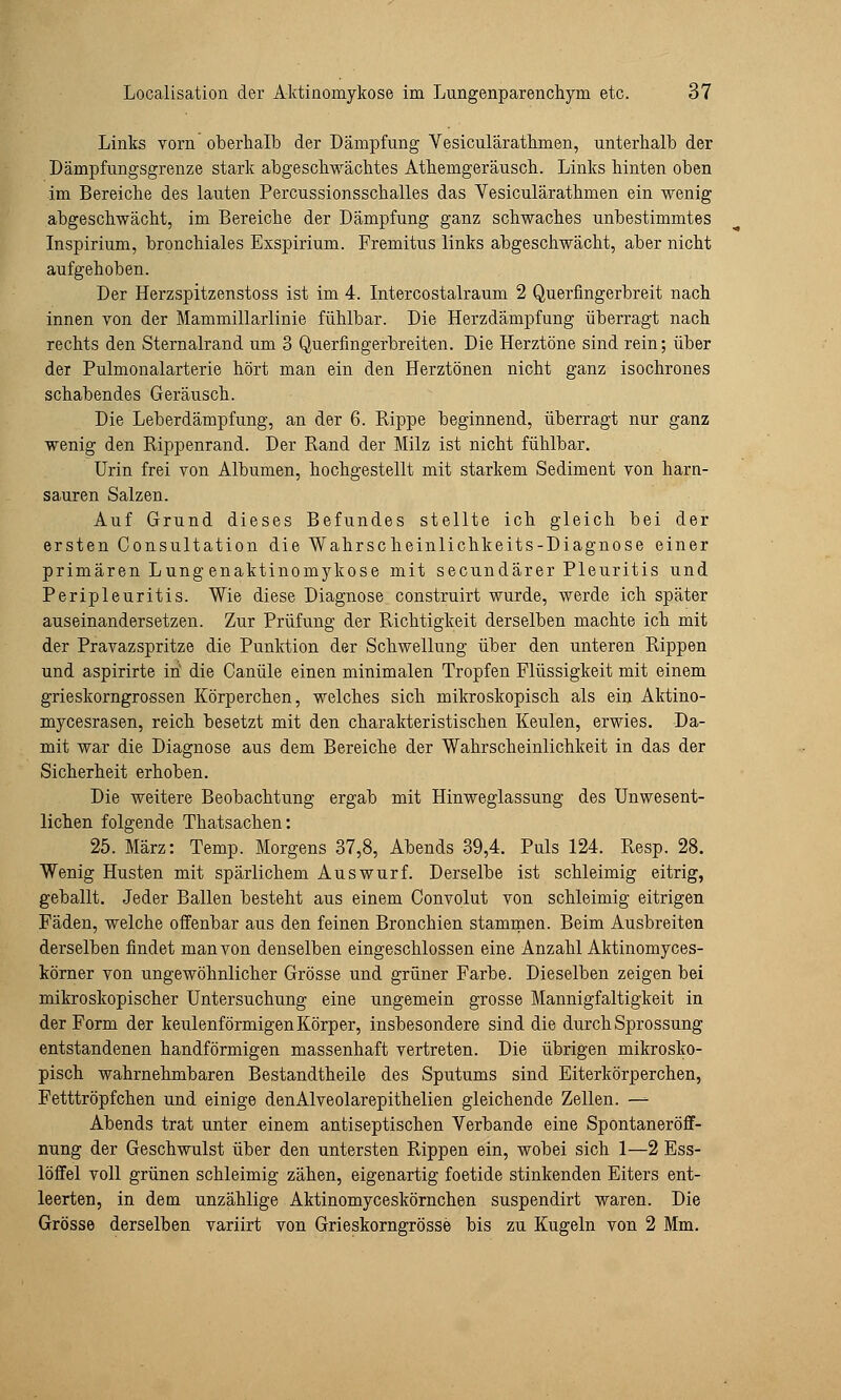 Links vorn oberhalb der Dämpfung Yesicularathmen, unterhalb der Dämpfungsgrenze stark abgeschwächtes Athemgeräusch. Links hinten oben im Bereiche des lauten Percussionsschalles das Vesiculärathmen ein wenig abgeschwächt, im Bereiche der Dämpfung ganz schwaches unbestimmtes Inspirium, bronchiales Exspirium. Fremitus links abgeschwächt, aber nicht aufgehoben. Der Herzspitzenstoss ist im 4. Intercostalraum 2 Querfingerbreit nach innen von der Mammillarlinie fühlbar. Die Herzdämpfung überragt nach rechts den Sternalrand um 3 Querfingerbreiten. Die Herztöne sind rein; über der Pulmonalarterie hört man ein den Herztönen nicht ganz isochrones schabendes Geräusch. Die Leberdämpfung, an der 6. Rippe beginnend, überragt nur ganz wenig den Rippenrand. Der Rand der Milz ist nicht fühlbar. Urin frei von Albumen, hochgestellt mit starkem Sediment von harn- sauren Salzen. Auf Grund dieses Befundes stellte ich gleich bei der ersten Consultation die Wahrscheinlichkeits-Diagnose einer primären Lungenaktinomykose mit secundärer Pleuritis und Peripleuritis. Wie diese Diagnose construirt wurde, werde ich später auseinandersetzen. Zur Prüfung der Richtigkeit derselben machte ich mit der Pravazspritze die Punktion der Schwellung über den unteren Rippen und aspirirte in die Canüle einen minimalen Tropfen Flüssigkeit mit einem grieskorngrossen Körperchen, welches sich mikroskopisch als ein Aktino- mycesrasen, reich besetzt mit den charakteristischen Keulen, erwies. Da- mit war die Diagnose aus dem Bereiche der Wahrscheinlichkeit in das der Sicherheit erhoben. Die weitere Beobachtung ergab mit Hinweglassung des Unwesent- lichen folgende Thatsachen: 25. März: Temp. Morgens 37,8, Abends 39,4. Puls 124. Resp. 28. Wenig Husten mit spärlichem Auswurf. Derselbe ist schleimig eitrig, geballt. Jeder Ballen besteht aus einem Convolut von schleimig eitrigen Fäden, welche offenbar aus den feinen Bronchien stammen. Beim Ausbreiten derselben findet man von denselben eingeschlossen eine Anzahl Aktinomyces- körner von ungewöhnlicher Grösse und grüner Farbe. Dieselben zeigen bei mikroskopischer Untersuchung eine ungemein grosse Mannigfaltigkeit in der Form der keulenförmigen Körper, insbesondere sind die durch Sprossung entstandenen handförmigen massenhaft vertreten. Die übrigen mikrosko- pisch wahrnehmbaren Bestandtheile des Sputums sind Eiterkörperchen, Fetttröpfchen und einige denAlveolarepithelien gleichende Zellen. — Abends trat unter einem antiseptischen Verbände eine Spontaneröff- nung der Geschwulst über den untersten Rippen ein, wobei sich 1—2 Ess- löffel voll grünen schleimig zähen, eigenartig foetide stinkenden Eiters ent- leerten, in dem unzählige Aktinomyceskörnchen suspendirt waren. Die Grösse derselben variirt von Grieskorngrösse bis zu Kugeln von 2 Mm.