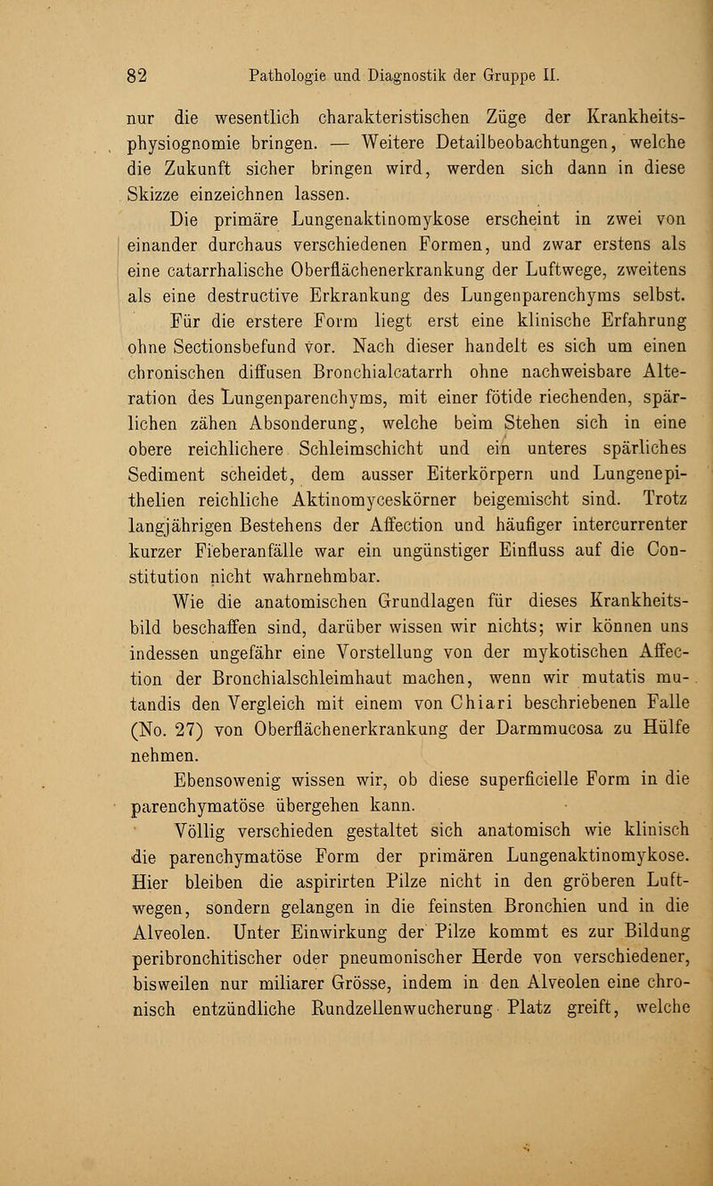 nur die wesentlich charakteristischen Züge der Krankheits- physiognomie bringen. — Weitere Detailbeobachtungen, welche die Zukunft sicher bringen wird, werden sich dann in diese Skizze einzeichnen lassen. Die primäre Lungenaktinomykose erscheint in zwei von einander durchaus verschiedenen Formen, und zwar erstens als eine catarrhalische Oberflächenerkrankung der Luftwege, zweitens als eine destructive Erkrankung des Lungenparenchyms selbst. Für die erstere Form liegt erst eine klinische Erfahrung ohne Sectionsbefund vor. Nach dieser handelt es sich um einen chronischen diffusen Bronchialcatarrh ohne nachweisbare Alte- ration des Lungenparenchyms, mit einer fötide riechenden, spär- lichen zähen Absonderung, welche beim Stehen sich in eine obere reichlichere Schleimschicht und ein unteres spärliches Sediment scheidet, dem. ausser Eiterkörpern und Lungenepi- thelien reichliche Aktinomyceskörner beigemischt sind. Trotz langjährigen Bestehens der Affection und häufiger intercurrenter kurzer Fieberanfälle war ein ungünstiger Einfluss auf die Con- stitution nicht wahrnehmbar. Wie die anatomischen Grundlagen für dieses Krankheits- bild beschaffen sind, darüber wissen wir nichts; wir können uns indessen ungefähr eine Vorstellung von der mykotischen Affec- tion der Bronchialschleimhaut machen, wenn wir mutatis mu- tandis den Vergleich mit einem von Chiari beschriebenen Falle (No. 27) von Oberflächenerkrankung der Darmmucosa zu Hülfe nehmen. Ebensowenig wissen wir, ob diese superfizielle Form in die parenchymatöse übergehen kann. Völlig verschieden gestaltet sich anatomisch wie klinisch die parenchymatöse Form der primären Lungenaktinomykose. Hier bleiben die aspirirten Pilze nicht in den gröberen Luft- wegen, sondern gelangen in die feinsten Bronchien und in die Alveolen. Unter Einwirkung der Pilze kommt es zur Bildung peribronchitischer oder pneumonischer Herde von verschiedener, bisweilen nur miliarer Grösse, indem in den Alveolen eine chro- nisch entzündliche Rundzellenwucherung Platz greift, welche