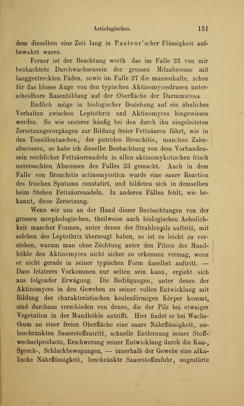 dem dieselben eine Zeit lang in Pasteur'scher Flüssigkeit auf- bewahrt waren. Ferner ist der Beachtung werth das im Falle 23 von mir beobachtete Durchwachsensein der grossen Milzabscesse mit langgeetreckten Fäden, sowie im Falle 27 die massenhafte, schon für das blosse Auge von den typischen Aktinomycesdrusen unter- scheidbare Rasenbildung auf der Oberfläche der Darmmucosa. Endlich möge in biologischer Beziehung auf ein ähnliches Verhalten zwischen Leptothrix und Aktinomyces hingewiesen werden. So wie ersterer häufig bei den durch ihn eingeleiteten Zersetzungsvorgängen zur Bildung freier Fettsäuren führt, wie in den Tonsillentaschen, der putriden Bronchitis, manchen Zahn- abscessen, so habe ich dieselbe Beobachtung von dem Vorhanden- sein reichlicher Fettsäurenadeln in allen aktinomykotischen frisch untersuchten Abscesses des Falles 23 gemacht. Auch in dem Falle von Bronchitis actinomycotica wurde eine saure Reaction des frischen Sputums constatirt, und bildeten sich in demselben beim Stehen Fettsäurenadeln. In anderen Fällen fehlt, wie be- kannt, diese Zersetzung. Wenn wir uns an der Hand dieser Beobachtungen von der grossen morphologischen, theilweise auch biologischen Aehnlich- keit mancher Formen, unter denen der Strahlenpilz auftritt, mit solchen des Leptothrix überzeugt haben, so ist es leicht zu ver- stehen, warum man ohne Züchtung unter den Pilzen der Mund- höhle den Aktinomyces nicht sicher zu erkennen vermag, wenn er nicht gerade in seiner typischen Form daselbst auftritt. — Dass letzteres Vorkommen nur selten sein kann, ergiebt sich aus folgender Erwägung. Die Bedingungen, unter denen der Aktinomyces in den Geweben zu seiner vollen Entwicklung mit Bildung der charakteristischen keulenförmigen Körper kommt, sind durchaus verschieden von denen, die der Pilz bei etwaiger Vegetation in der Mundhöhle antrifft. Hier findet er bei Wachs- thum an einer freien Oberfläche eine saure Nährflüssigkeit, un- beschränkten Sauerstoffzutritt, schnelle Entfernung seiner Stoff- wechselproducte, Erschwerung seiner Entwicklung durch die Kau-, Sprech-, Schluckbewegungen, — innerhalb der Gewebe eine alka- lische Nährflüssigkeit, beschränkte Sauerstoffzufuhr, ungestörte