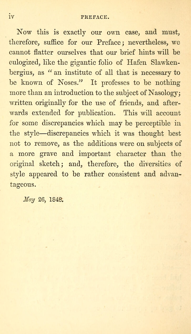 Now tliis is exactly our own case^ and must, therefore, suffice for our Preface; nevertheless, we cannot flatter ourselves that our brief hints will be eulogized, like the gigantic folio of Hafen Slawken- bergius, as  an institute of all that is necessary to be known of Noses/^ It professes to be nothing more than an introduction to the subject of Nasology; written originally for the use of friends, and after- wards extended for publication. This will account for some discrepancies which may be perceptible in the style—discrepancies which it was thought best not to remove, as the additions were on subjects of a more grave and important character than the original sketch; and, therefore, the diversities of style appeared to be rather consistent and advan- tageous. May 26, 1848.