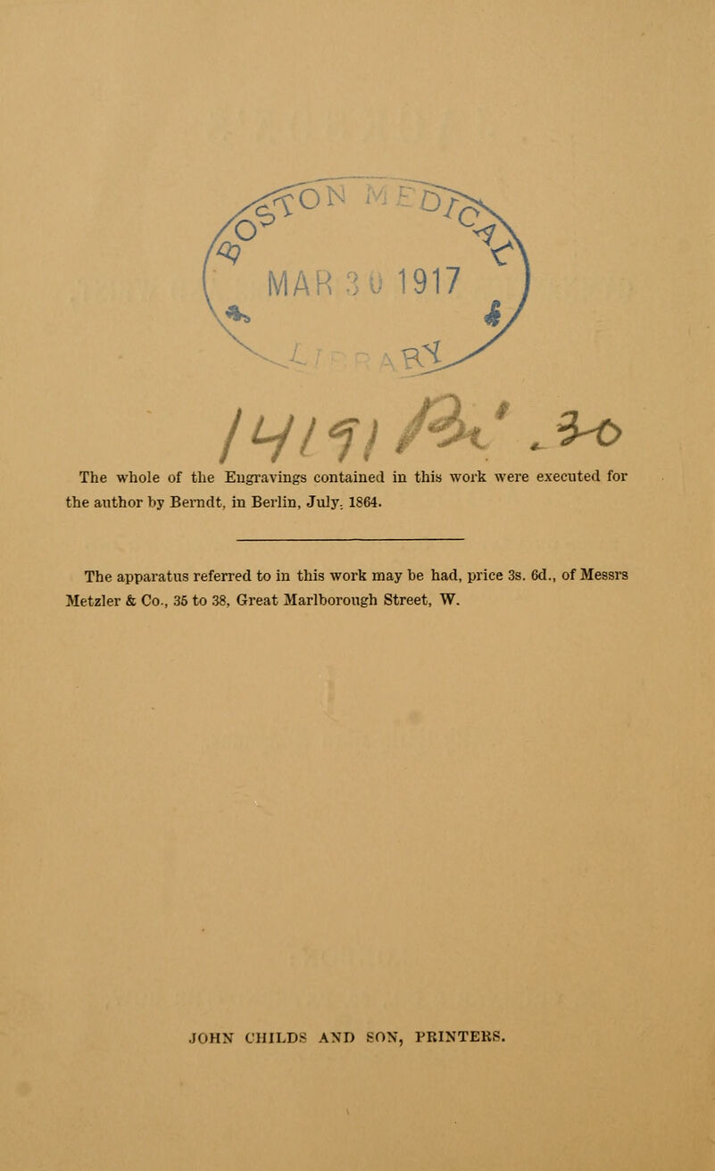 # Q ON ME57 MA 917 4. /ty/f//3t'.3<0 The whole of the Engravings contained in this work were executed for the author by Berndt, in Berlin, July.. 1864. The apparatus referred to in this work may be had, price 3s. 6d., of Messrs Metzler & Co., 35 to 38, Great Marlborough Street, W. JOHN CHILDS AND SON, PRINTERS.