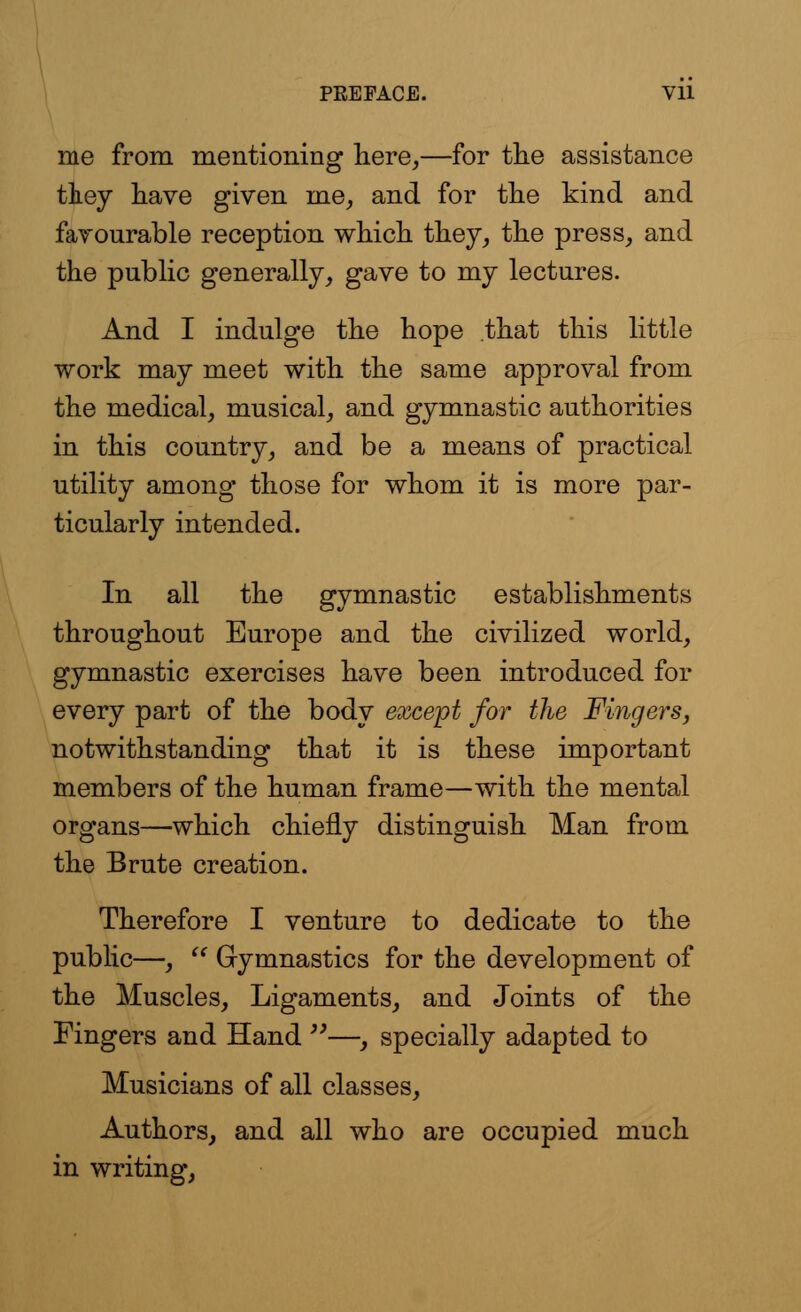 me from mentioning here,—for the assistance they have given me, and for the kind and favourable reception which they, the press, and the public generally, gave to my lectures. And I indulge the hope that this little work may meet with the same approval from the medical, musical, and gymnastic authorities in this country, and be a means of practical utility among those for whom it is more par- ticularly intended. In all the gymnastic establishments throughout Europe and the civilized world, gymnastic exercises have been introduced for every part of the body except for the Fingers, notwithstanding that it is these important members of the human frame—with the mental organs—which chiefly distinguish Man from the Brute creation. Therefore I venture to dedicate to the public—,  Gymnastics for the development of the Muscles, Ligaments, and Joints of the Fingers and Hand —, specially adapted to Musicians of all classes, Authors, and all who are occupied much in writing,