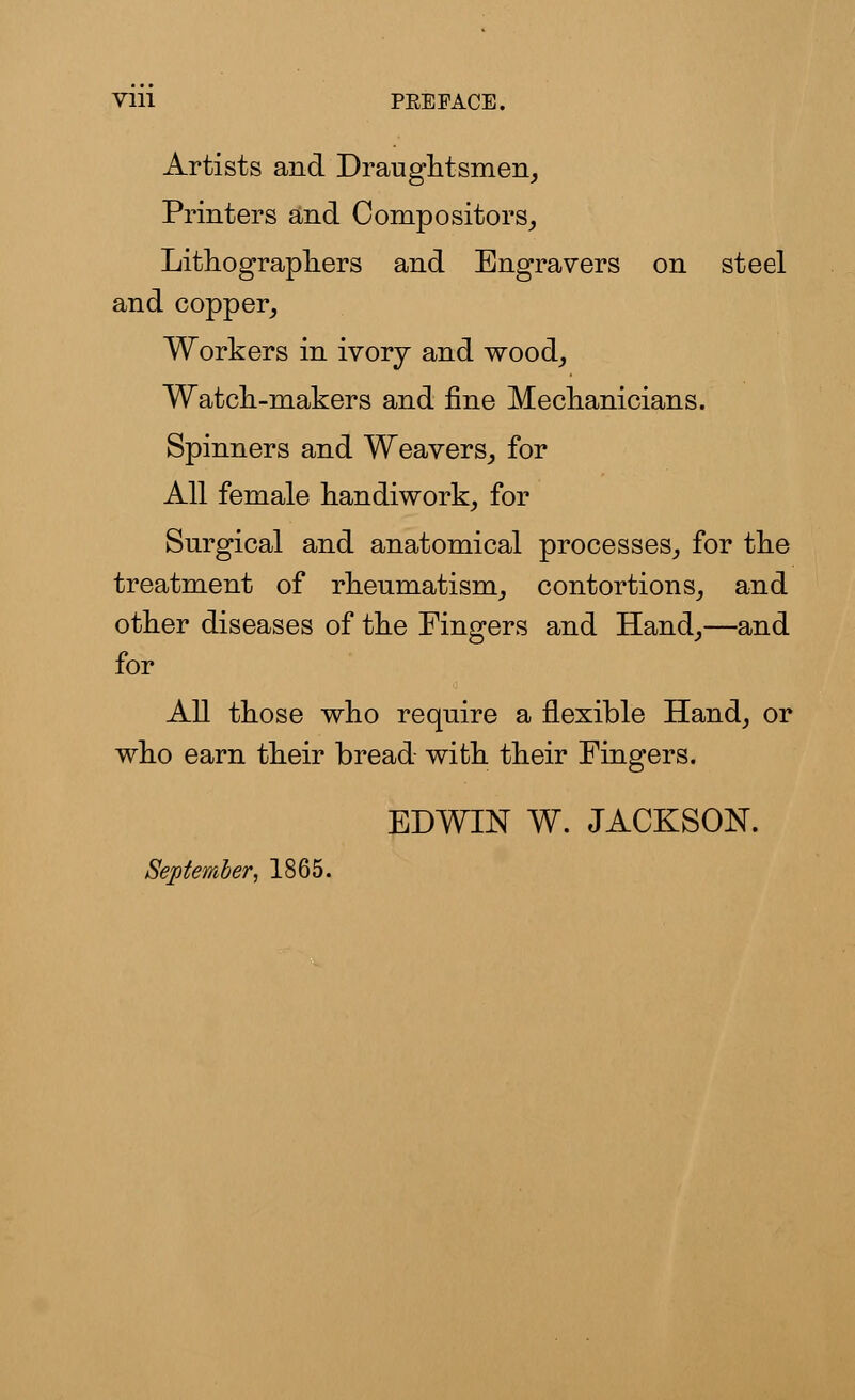 Vlll PEE PACE. Artists and Draughtsmen, Printers and Compositors, Lithographers and Engravers on steel and copper, Workers in ivory and wood, Watch-makers and fine Mechanicians. Spinners and Weavers, for All female handiwork, for Surgical and anatomical processes, for the treatment of rheumatism, contortions, and other diseases of the Fingers and Hand,—and for All those who require a flexible Hand, or who earn their bread with their Fingers. EDWIN W. JACKSON. September, 1865.