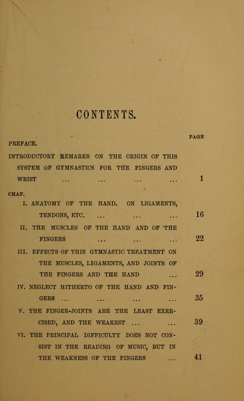 CONTENTS. PREFACE. INTRODUCTORY KEMARKS ON THE ORIGIN OF THIS SYSTEM OF GYMNASTICS FOR THE FINGERS AND WRIST ... ... ... ... 1 CHAP. I. ANATOMY OF THE HAND. ON LIGAMENTS, TENDONS, ETC. ... ... ... 16 II. THE MUSCLES OF THE HAND AND OF THE FINGERS ... ... ... 22 III. EFFECTS OF THIS GYMNASTIC TREATMENT ON THE MUSCLES, LIGAMENTS, AND JOINTS OF THE FINGERS AND THE HAND ... 29 IV. NEGLECT HITHERTO OF THE HAND AND FIN- GERS ... ... ... ... 35 V. THE FINGER-JOINTS ARE THE LEAST EXER- CISED, AND THE WEAKEST ... ... 39 VI. THE PRINCIPAL DIFFICULTY DOES NOT CON- SIST IN THE READING OF MUSIC, BUT IN THE WEAKNESS OF THE FINGERS ... 41