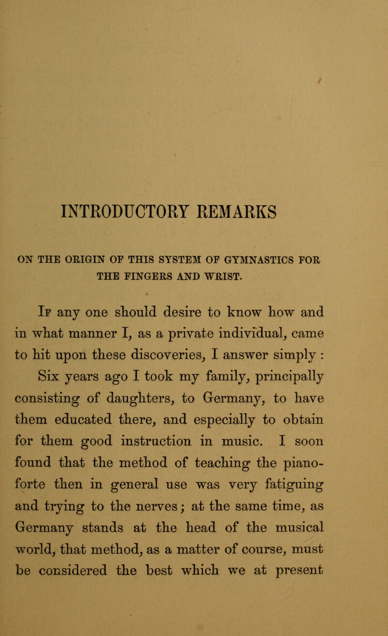 INTRODUCTORY REMARKS ON THE ORIGIN OF THIS SYSTEM OP GYMNASTICS FOR THE FINGERS AND WRIST. If any one should desire to know how and in what manner I, as a private individual, came to hit upon these discoveries, I answer simply : Six years ago I took my family, principally consisting of daughters, to Germany, to have them educated there, and especially to obtain for them good instruction in music. I soon found that the method of teaching the piano- forte then in general use was very fatiguing and trying to the nerves; at the same time, as Germany stands at the head of the musical world, that method, as a matter of course, must be considered the best which we at present