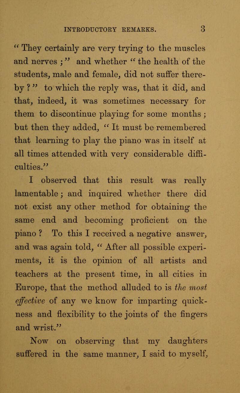  They certainly are very trying to the muscles and nerves ; and whether  the health of the students, male and female, did not suffer there- by ?  to which the reply was, that it did, and that, indeed, it was sometimes necessary for them to discontinue playing for some months ; but then they added,  It must be remembered that learning to play the piano was in itself at all times attended with very considerable diffi- culties. I observed that this result was really lamentable; and inquired whether there did not exist any other method for obtaining the same end and becoming proficient on the piano ? To this I received a negative answer, and was again told,  After all possible experi- ments, it is the opinion of all artists and teachers at the present time, in all cities in Europe, that the method alluded to is the most effective of any we know for imparting quick- ness and flexibility to the joints of the fingers and wrist. Now on observing that my daughters suffered in the same manner, I said to myself,