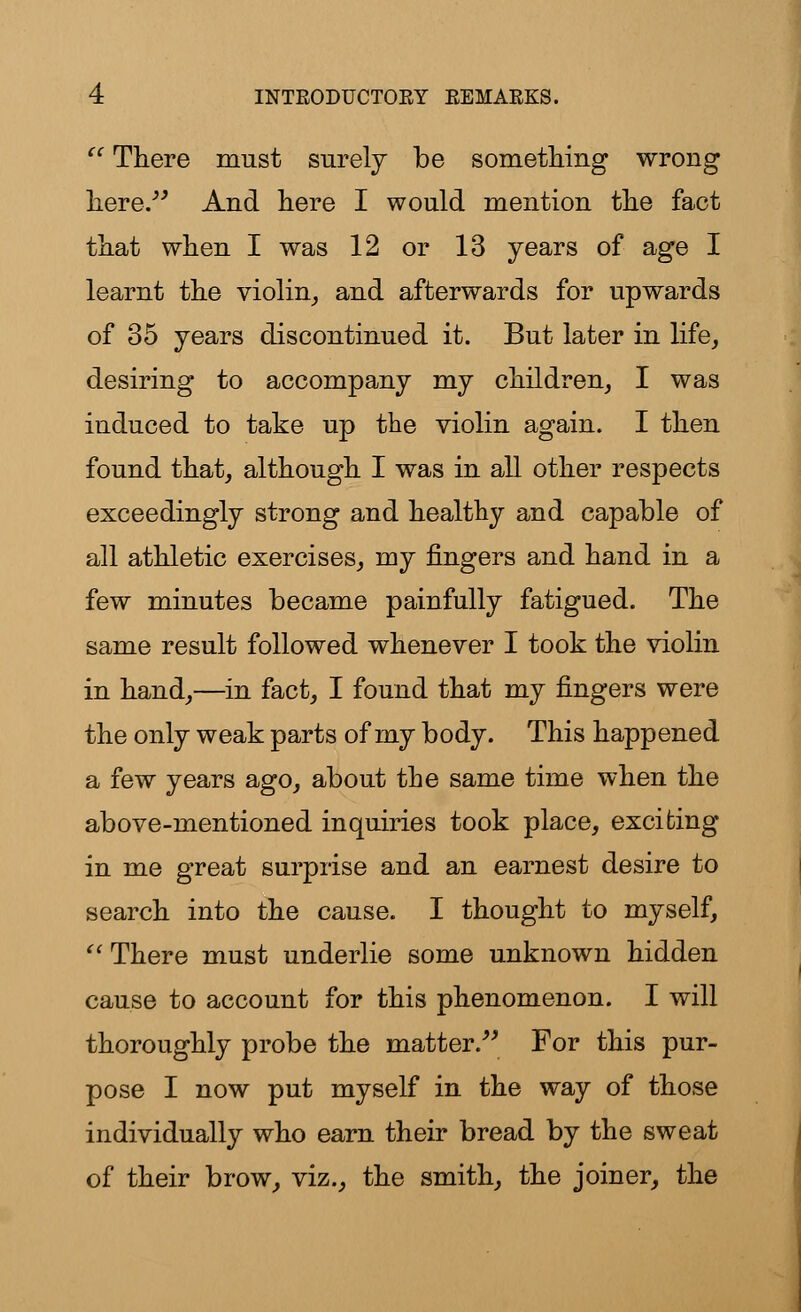  There must surely be something wrong here. And here I would mention the fact that when I was 12 or 13 years of age I learnt the violin, and afterwards for upwards of 35 years discontinued it. But later in life, desiring to accompany my children, I was induced to take up the violin again. I then found that, although I was in all other respects exceedingly strong and healthy and capable of all athletic exercises, my fingers and hand in a few minutes became painfully fatigued. The same result followed whenever I took the violin in hand,—in fact, I found that my fingers were the only weak parts of my body. This happened a few years ago, about the same time when the above-mentioned inquiries took place, exciting in me great surprise and an earnest desire to search into the cause. I thought to myself,  There must underlie some unknown hidden cause to account for this phenomenon. I will thoroughly probe the matter. For this pur- pose I now put myself in the way of those individually who earn their bread by the sweat of their brow, viz., the smith, the joiner, the