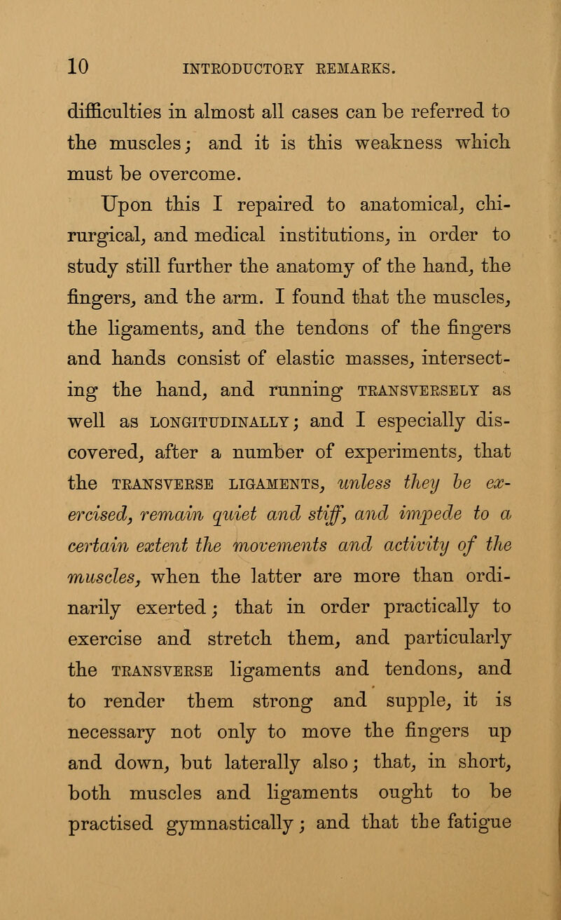 difficulties in almost all cases can be referred to the muscles; and it is this weakness which must be overcome. Upon this I repaired to anatomical, chi- rurgical, and medical institutions, in order to study still further the anatomy of the hand, the fingers, and the arm. I found that the muscles, the ligaments, and the tendons of the fingers and hands consist of elastic masses, intersect- ing the hand, and running teansveesely as well as longitudinally; and I especially dis- covered, after a number of experiments, that the teansveese ligaments, unless they be ex- ercised, remain quiet and stiff, and impede to a certain extent the movements and activity of the muscles, when the latter are more than ordi- narily exerted; that in order practically to exercise and stretch them, and particularly the teansveese ligaments and tendons, and to render them strong and supple, it is necessary not only to move the fingers up and down, but laterally also; that, in short, both muscles and ligaments ought to be practised gymnastically; and that the fatigue